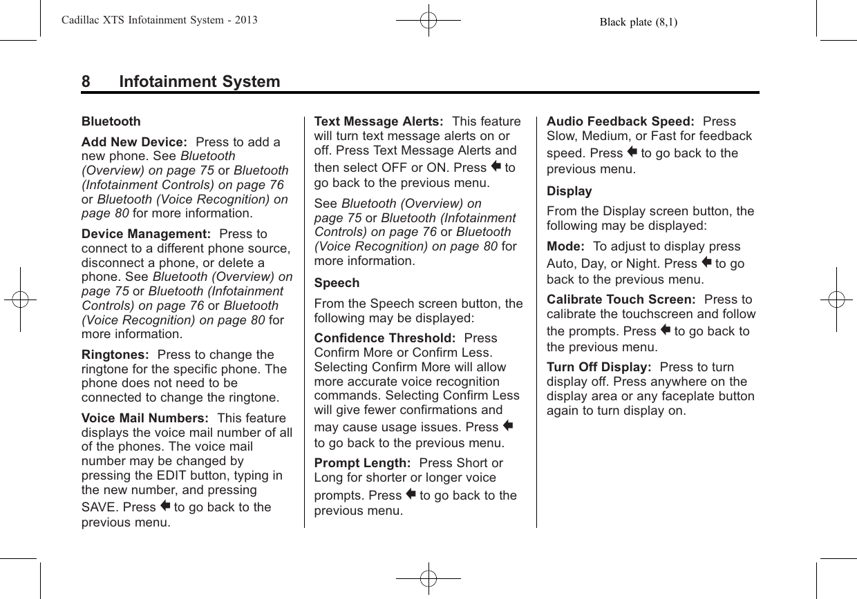 Black plate (8,1)Cadillac XTS Infotainment System - 20138 Infotainment SystemBluetoothAdd New Device: Press to add anew phone. See Bluetooth(Overview) on page 75 or Bluetooth(Infotainment Controls) on page 76or Bluetooth (Voice Recognition) onpage 80 for more information.Device Management: Press toconnect to a different phone source,disconnect a phone, or delete aphone. See Bluetooth (Overview) onpage 75 or Bluetooth (InfotainmentControls) on page 76 or Bluetooth(Voice Recognition) on page 80 formore information.Ringtones: Press to change theringtone for the specific phone. Thephone does not need to beconnected to change the ringtone.Voice Mail Numbers: This featuredisplays the voice mail number of allof the phones. The voice mailnumber may be changed bypressing the EDIT button, typing inthe new number, and pressingSAVE. Press }to go back to theprevious menu.Text Message Alerts: This featurewill turn text message alerts on oroff. Press Text Message Alerts andthen select OFF or ON. Press }togo back to the previous menu.See Bluetooth (Overview) onpage 75 or Bluetooth (InfotainmentControls) on page 76 or Bluetooth(Voice Recognition) on page 80 formore information.SpeechFrom the Speech screen button, thefollowing may be displayed:Confidence Threshold: PressConfirm More or Confirm Less.Selecting Confirm More will allowmore accurate voice recognitioncommands. Selecting Confirm Lesswill give fewer confirmations andmay cause usage issues. Press }to go back to the previous menu.Prompt Length: Press Short orLong for shorter or longer voiceprompts. Press }to go back to theprevious menu.Audio Feedback Speed: PressSlow, Medium, or Fast for feedbackspeed. Press }to go back to theprevious menu.DisplayFrom the Display screen button, thefollowing may be displayed:Mode: To adjust to display pressAuto, Day, or Night. Press }to goback to the previous menu.Calibrate Touch Screen: Press tocalibrate the touchscreen and followthe prompts. Press }to go back tothe previous menu.Turn Off Display: Press to turndisplay off. Press anywhere on thedisplay area or any faceplate buttonagain to turn display on.