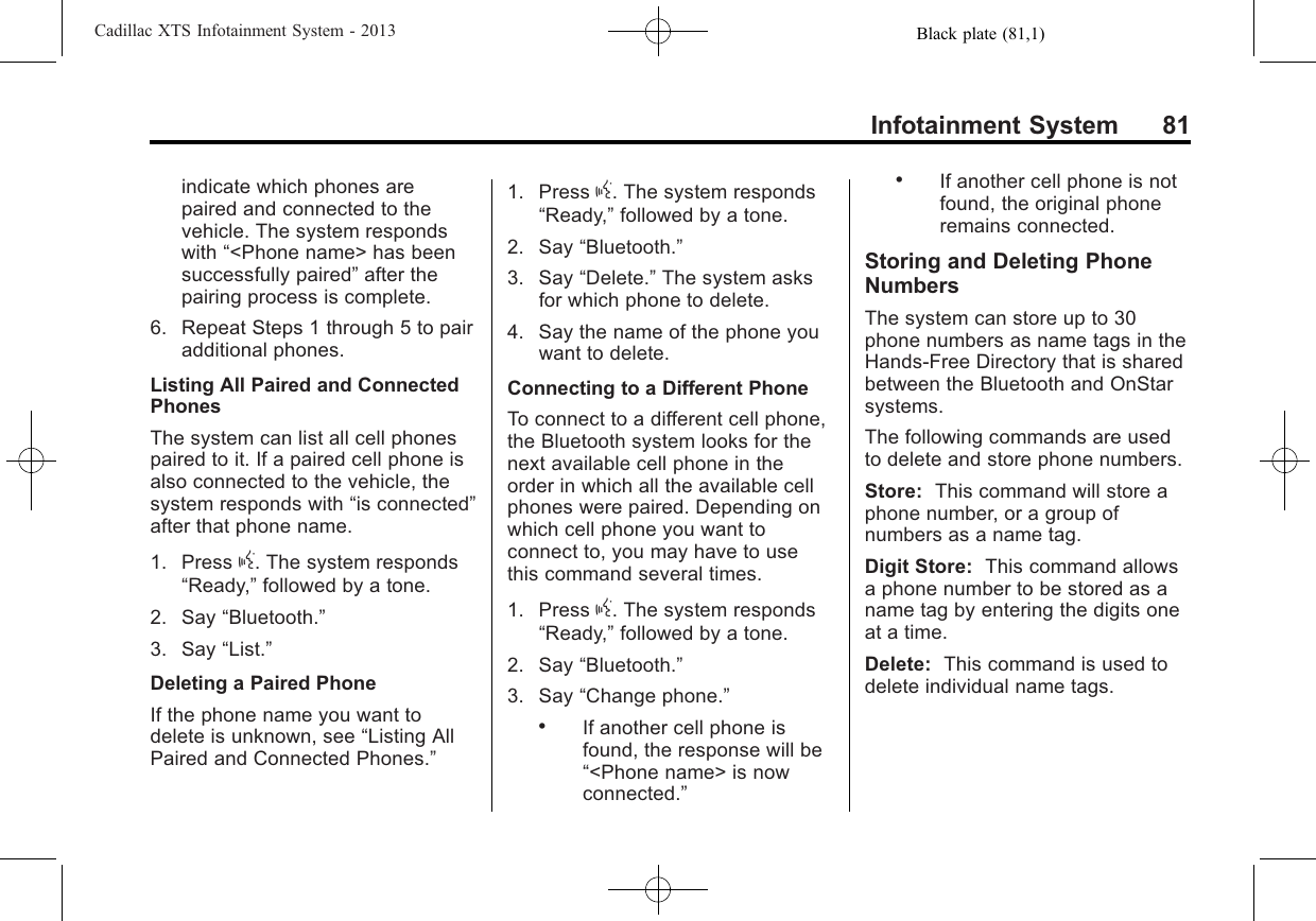 Black plate (81,1)Cadillac XTS Infotainment System - 2013Infotainment System 81indicate which phones arepaired and connected to thevehicle. The system respondswith “&lt;Phone name&gt; has beensuccessfully paired”after thepairing process is complete.6. Repeat Steps 1 through 5 to pairadditional phones.Listing All Paired and ConnectedPhonesThe system can list all cell phonespaired to it. If a paired cell phone isalso connected to the vehicle, thesystem responds with “is connected”after that phone name.1. Press g. The system responds“Ready,”followed by a tone.2. Say “Bluetooth.”3. Say “List.”Deleting a Paired PhoneIf the phone name you want todelete is unknown, see “Listing AllPaired and Connected Phones.”1. Press g. The system responds“Ready,”followed by a tone.2. Say “Bluetooth.”3. Say “Delete.”The system asksfor which phone to delete.4. Say the name of the phone youwant to delete.Connecting to a Different PhoneTo connect to a different cell phone,the Bluetooth system looks for thenext available cell phone in theorder in which all the available cellphones were paired. Depending onwhich cell phone you want toconnect to, you may have to usethis command several times.1. Press g. The system responds“Ready,”followed by a tone.2. Say “Bluetooth.”3. Say “Change phone.”.If another cell phone isfound, the response will be“&lt;Phone name&gt; is nowconnected.”.If another cell phone is notfound, the original phoneremains connected.Storing and Deleting PhoneNumbersThe system can store up to 30phone numbers as name tags in theHands-Free Directory that is sharedbetween the Bluetooth and OnStarsystems.The following commands are usedto delete and store phone numbers.Store: This command will store aphone number, or a group ofnumbers as a name tag.Digit Store: This command allowsa phone number to be stored as aname tag by entering the digits oneat a time.Delete: This command is used todelete individual name tags.