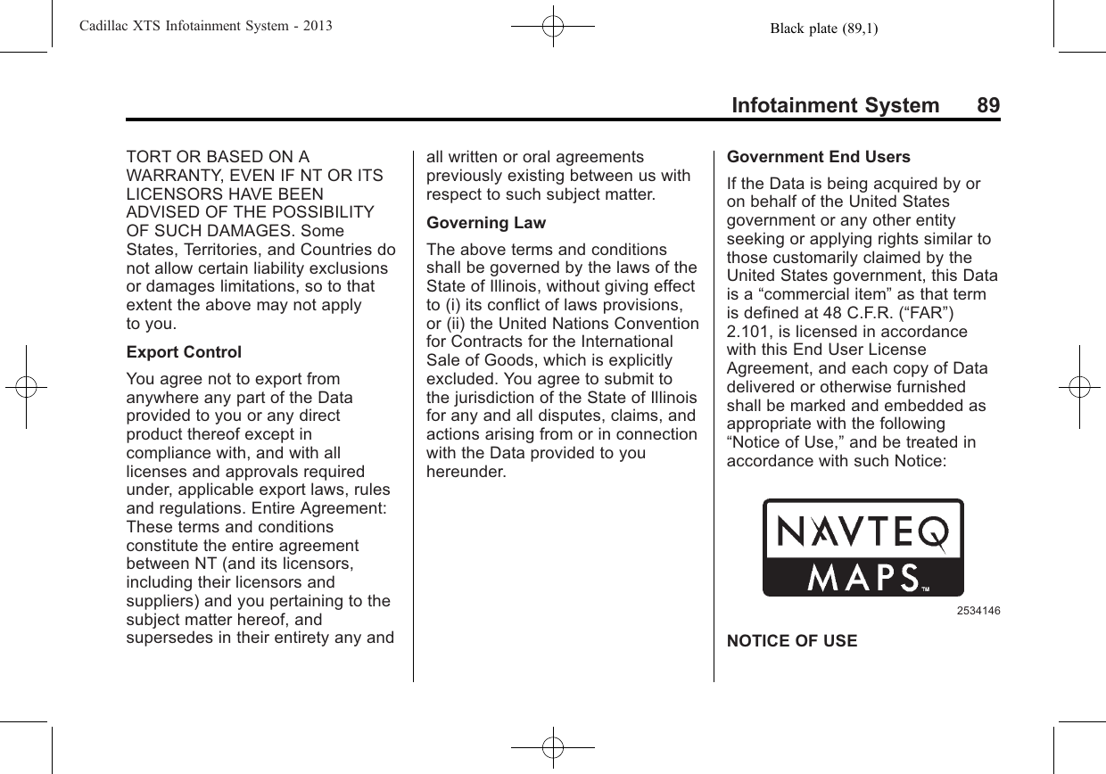 Black plate (89,1)Cadillac XTS Infotainment System - 2013Infotainment System 89TORT OR BASED ON AWARRANTY, EVEN IF NT OR ITSLICENSORS HAVE BEENADVISED OF THE POSSIBILITYOF SUCH DAMAGES. SomeStates, Territories, and Countries donot allow certain liability exclusionsor damages limitations, so to thatextent the above may not applyto you.Export ControlYou agree not to export fromanywhere any part of the Dataprovided to you or any directproduct thereof except incompliance with, and with alllicenses and approvals requiredunder, applicable export laws, rulesand regulations. Entire Agreement:These terms and conditionsconstitute the entire agreementbetween NT (and its licensors,including their licensors andsuppliers) and you pertaining to thesubject matter hereof, andsupersedes in their entirety any andall written or oral agreementspreviously existing between us withrespect to such subject matter.Governing LawThe above terms and conditionsshall be governed by the laws of theState of Illinois, without giving effectto (i) its conflict of laws provisions,or (ii) the United Nations Conventionfor Contracts for the InternationalSale of Goods, which is explicitlyexcluded. You agree to submit tothe jurisdiction of the State of Illinoisfor any and all disputes, claims, andactions arising from or in connectionwith the Data provided to youhereunder.Government End UsersIf the Data is being acquired by oron behalf of the United Statesgovernment or any other entityseeking or applying rights similar tothose customarily claimed by theUnited States government, this Datais a “commercial item”as that termis defined at 48 C.F.R. (“FAR”)2.101, is licensed in accordancewith this End User LicenseAgreement, and each copy of Datadelivered or otherwise furnishedshall be marked and embedded asappropriate with the following“Notice of Use,”and be treated inaccordance with such Notice:2534146NOTICE OF USE