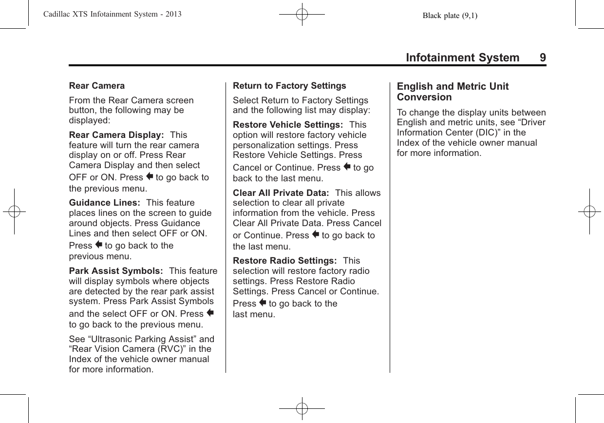 Black plate (9,1)Cadillac XTS Infotainment System - 2013Infotainment System 9Rear CameraFrom the Rear Camera screenbutton, the following may bedisplayed:Rear Camera Display: Thisfeature will turn the rear cameradisplay on or off. Press RearCamera Display and then selectOFF or ON. Press }to go back tothe previous menu.Guidance Lines: This featureplaces lines on the screen to guidearound objects. Press GuidanceLines and then select OFF or ON.Press }to go back to theprevious menu.Park Assist Symbols: This featurewill display symbols where objectsare detected by the rear park assistsystem. Press Park Assist Symbolsand the select OFF or ON. Press }to go back to the previous menu.See “Ultrasonic Parking Assist”and“Rear Vision Camera (RVC)”in theIndex of the vehicle owner manualfor more information.Return to Factory SettingsSelect Return to Factory Settingsand the following list may display:Restore Vehicle Settings: Thisoption will restore factory vehiclepersonalization settings. PressRestore Vehicle Settings. PressCancel or Continue. Press }to goback to the last menu.Clear All Private Data: This allowsselection to clear all privateinformation from the vehicle. PressClear All Private Data. Press Cancelor Continue. Press }to go back tothe last menu.Restore Radio Settings: Thisselection will restore factory radiosettings. Press Restore RadioSettings. Press Cancel or Continue.Press }to go back to thelast menu.English and Metric UnitConversionTo change the display units betweenEnglish and metric units, see “DriverInformation Center (DIC)”in theIndex of the vehicle owner manualfor more information.