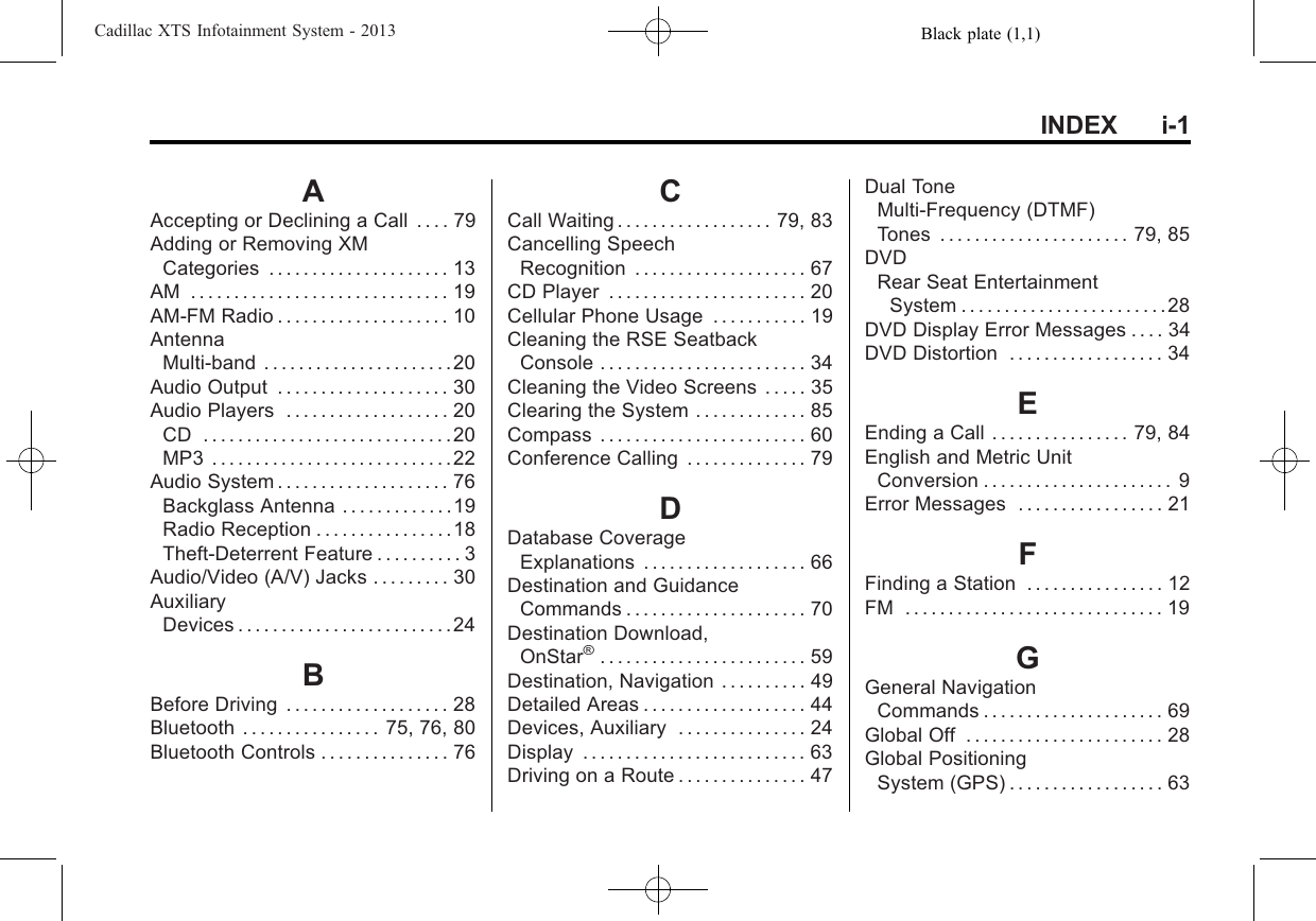 Black plate (1,1)Cadillac XTS Infotainment System - 2013INDEX i-1AAccepting or Declining a Call . . . . 79Adding or Removing XMCategories . . . . . . . . . . . . . . . . . . . . . 13AM . . . . . . . . . . . . . . . . . . . . . . . . . . . . . . 19AM-FM Radio . . . . . . . . . . . . . . . . . . . . 10AntennaMulti-band . . . . . . . . . . . . . . . . . . . . . .20Audio Output . . . . . . . . . . . . . . . . . . . . 30Audio Players . . . . . . . . . . . . . . . . . . . 20CD .............................20MP3 . . . . . . . . . . . . . . . . . . . . . . . . . . . .22Audio System . . . . . . . . . . . . . . . . . . . . 76Backglass Antenna . . . . . . . . . . . . .19Radio Reception . . . . . . . . . . . . . . . .18Theft-Deterrent Feature . . . . . . . . . . 3Audio/Video (A/V) Jacks . . . . . . . . . 30AuxiliaryDevices . . . . . . . . . . . . . . . . . . . . . . . . .24BBefore Driving . . . . . . . . . . . . . . . . . . . 28Bluetooth . . . . . . . . . . . . . . . . 75, 76, 80Bluetooth Controls . . . . . . . . . . . . . . . 76CCall Waiting . . . . . . . . . . . . . . . . . . 79, 83Cancelling SpeechRecognition . . . . . . . . . . . . . . . . . . . . 67CD Player . . . . . . . . . . . . . . . . . . . . . . . 20Cellular Phone Usage . . . . . . . . . . . 19Cleaning the RSE SeatbackConsole . . . . . . . . . . . . . . . . . . . . . . . . 34Cleaning the Video Screens . . . . . 35Clearing the System . . . . . . . . . . . . . 85Compass . . . . . . . . . . . . . . . . . . . . . . . . 60Conference Calling . . . . . . . . . . . . . . 79DDatabase CoverageExplanations . . . . . . . . . . . . . . . . . . . 66Destination and GuidanceCommands . . . . . . . . . . . . . . . . . . . . . 70Destination Download,OnStar®. . . . . . . . . . . . . . . . . . . . . . . . 59Destination, Navigation . . . . . . . . . . 49Detailed Areas . . . . . . . . . . . . . . . . . . . 44Devices, Auxiliary . . . . . . . . . . . . . . . 24Display . . . . . . . . . . . . . . . . . . . . . . . . . . 63Driving on a Route . . . . . . . . . . . . . . . 47Dual ToneMulti-Frequency (DTMF)Tones . . . . . . . . . . . . . . . . . . . . . . 79, 85DVDRear Seat EntertainmentSystem . . . . . . . . . . . . . . . . . . . . . . . .28DVD Display Error Messages . . . . 34DVD Distortion . . . . . . . . . . . . . . . . . . 34EEnding a Call . . . . . . . . . . . . . . . . 79, 84English and Metric UnitConversion . . . . . . . . . . . . . . . . . . . . . . 9Error Messages . . . . . . . . . . . . . . . . . 21FFinding a Station . . . . . . . . . . . . . . . . 12FM . . . . . . . . . . . . . . . . . . . . . . . . . . . . . . 19GGeneral NavigationCommands . . . . . . . . . . . . . . . . . . . . . 69Global Off . . . . . . . . . . . . . . . . . . . . . . . 28Global PositioningSystem (GPS) . . . . . . . . . . . . . . . . . . 63