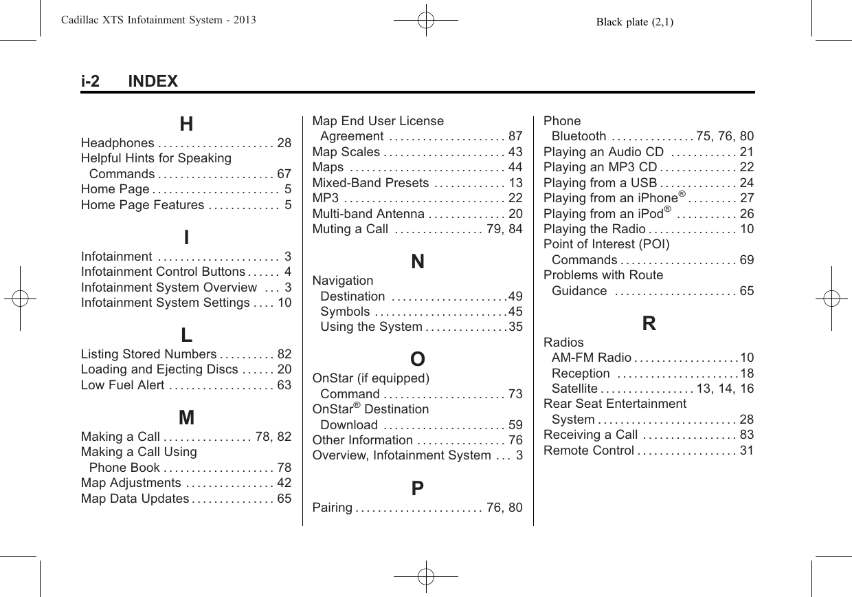 Black plate (2,1)Cadillac XTS Infotainment System - 2013i-2 INDEXHHeadphones . . . . . . . . . . . . . . . . . . . . . 28Helpful Hints for SpeakingCommands . . . . . . . . . . . . . . . . . . . . . 67Home Page . . . . . . . . . . . . . . . . . . . . . . . 5Home Page Features . . . . . . . . . . . . . 5IInfotainment . . . . . . . . . . . . . . . . . . . . . . 3Infotainment Control Buttons . . . . . . 4Infotainment System Overview . . . 3Infotainment System Settings . . . . 10LListing Stored Numbers . . . . . . . . . . 82Loading and Ejecting Discs . . . . . . 20Low Fuel Alert . . . . . . . . . . . . . . . . . . . 63MMaking a Call . . . . . . . . . . . . . . . . 78, 82Making a Call UsingPhone Book . . . . . . . . . . . . . . . . . . . . 78Map Adjustments . . . . . . . . . . . . . . . . 42Map Data Updates . . . . . . . . . . . . . . . 65Map End User LicenseAgreement . . . . . . . . . . . . . . . . . . . . . 87Map Scales . . . . . . . . . . . . . . . . . . . . . . 43Maps . . . . . . . . . . . . . . . . . . . . . . . . . . . . 44Mixed-Band Presets . . . . . . . . . . . . . 13MP3 . . . . . . . . . . . . . . . . . . . . . . . . . . . . . 22Multi-band Antenna . . . . . . . . . . . . . . 20Muting a Call . . . . . . . . . . . . . . . . 79, 84NNavigationDestination . . . . . . . . . . . . . . . . . . . . .49Symbols . . . . . . . . . . . . . . . . . . . . . . . .45Using the System . . . . . . . . . . . . . . .35OOnStar (if equipped)Command . . . . . . . . . . . . . . . . . . . . . . 73OnStar®DestinationDownload . . . . . . . . . . . . . . . . . . . . . . 59Other Information . . . . . . . . . . . . . . . . 76Overview, Infotainment System . . . 3PPairing . . . . . . . . . . . . . . . . . . . . . . . 76, 80PhoneBluetooth . . . . . . . . . . . . . . . 75, 76, 80Playing an Audio CD . . . . . . . . . . . . 21Playing an MP3 CD . . . . . . . . . . . . . . 22Playing from a USB . . . . . . . . . . . . . . 24Playing from an iPhone®. . . . . . . . . 27Playing from an iPod®. . . . . . . . . . . 26Playing the Radio . . . . . . . . . . . . . . . . 10Point of Interest (POI)Commands . . . . . . . . . . . . . . . . . . . . . 69Problems with RouteGuidance . . . . . . . . . . . . . . . . . . . . . . 65RRadiosAM-FM Radio . . . . . . . . . . . . . . . . . . . 10Reception . . . . . . . . . . . . . . . . . . . . . .18Satellite . . . . . . . . . . . . . . . . . 13, 14, 16Rear Seat EntertainmentSystem . . . . . . . . . . . . . . . . . . . . . . . . . 28Receiving a Call . . . . . . . . . . . . . . . . . 83Remote Control . . . . . . . . . . . . . . . . . . 31