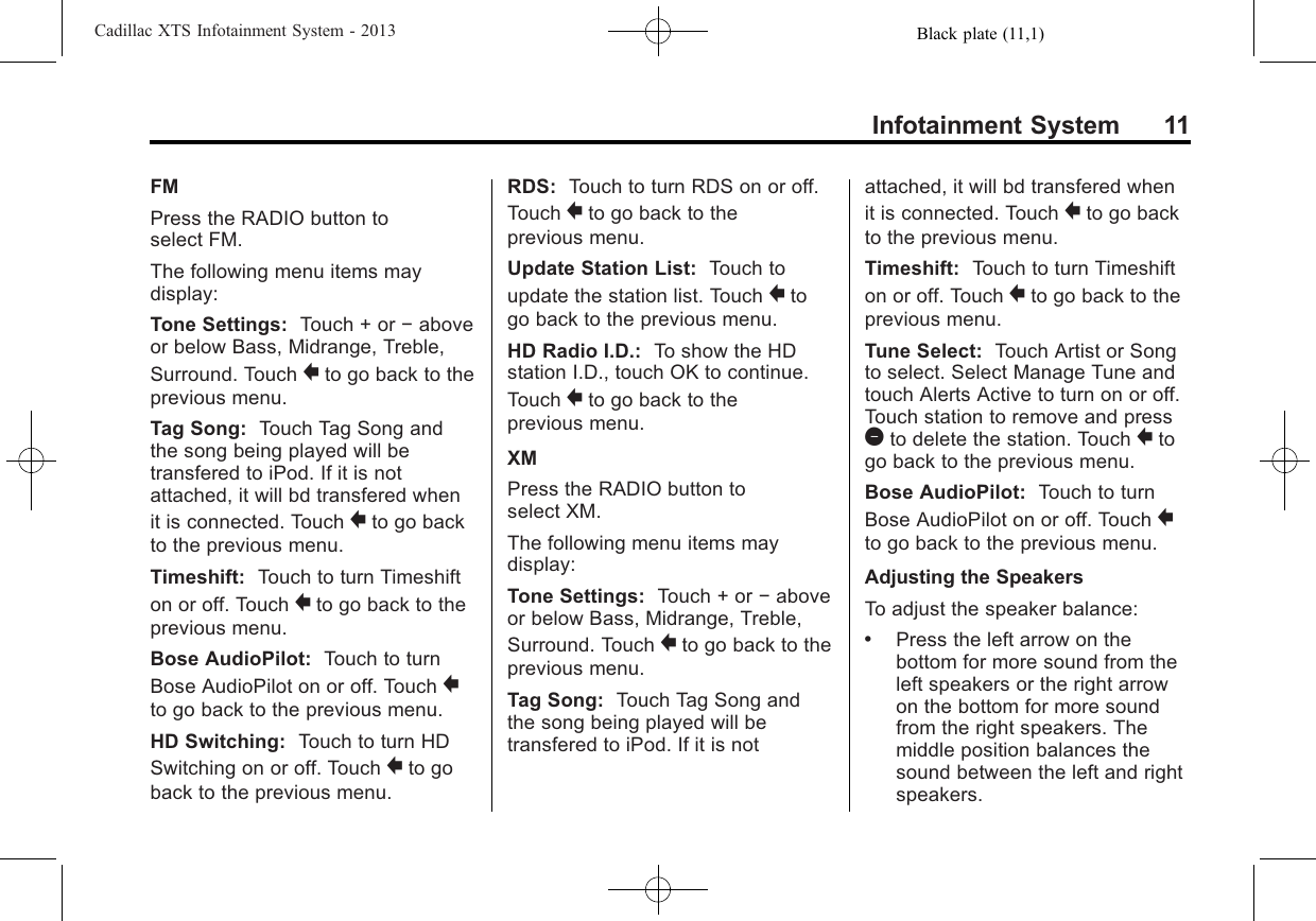 Black plate (11,1)Cadillac XTS Infotainment System - 2013Infotainment System 11FMPress the RADIO button toselect FM.The following menu items maydisplay:Tone Settings: Touch + or −aboveor below Bass, Midrange, Treble,Surround. Touch }to go back to theprevious menu.Tag Song: Touch Tag Song andthe song being played will betransfered to iPod. If it is notattached, it will bd transfered whenit is connected. Touch }to go backto the previous menu.Timeshift: Touch to turn Timeshifton or off. Touch }to go back to theprevious menu.Bose AudioPilot: Touch to turnBose AudioPilot on or off. Touch }to go back to the previous menu.HD Switching: Touch to turn HDSwitching on or off. Touch }to goback to the previous menu.RDS: Touch to turn RDS on or off.Touch }to go back to theprevious menu.Update Station List: Touch toupdate the station list. Touch }togo back to the previous menu.HD Radio I.D.: To show the HDstation I.D., touch OK to continue.Touch }to go back to theprevious menu.XMPress the RADIO button toselect XM.The following menu items maydisplay:Tone Settings: Touch + or −aboveor below Bass, Midrange, Treble,Surround. Touch }to go back to theprevious menu.Tag Song: Touch Tag Song andthe song being played will betransfered to iPod. If it is notattached, it will bd transfered whenit is connected. Touch }to go backto the previous menu.Timeshift: Touch to turn Timeshifton or off. Touch }to go back to theprevious menu.Tune Select: Touch Artist or Songto select. Select Manage Tune andtouch Alerts Active to turn on or off.Touch station to remove and press1to delete the station. Touch }togo back to the previous menu.Bose AudioPilot: Touch to turnBose AudioPilot on or off. Touch }to go back to the previous menu.Adjusting the SpeakersTo adjust the speaker balance:.Press the left arrow on thebottom for more sound from theleft speakers or the right arrowon the bottom for more soundfrom the right speakers. Themiddle position balances thesound between the left and rightspeakers.