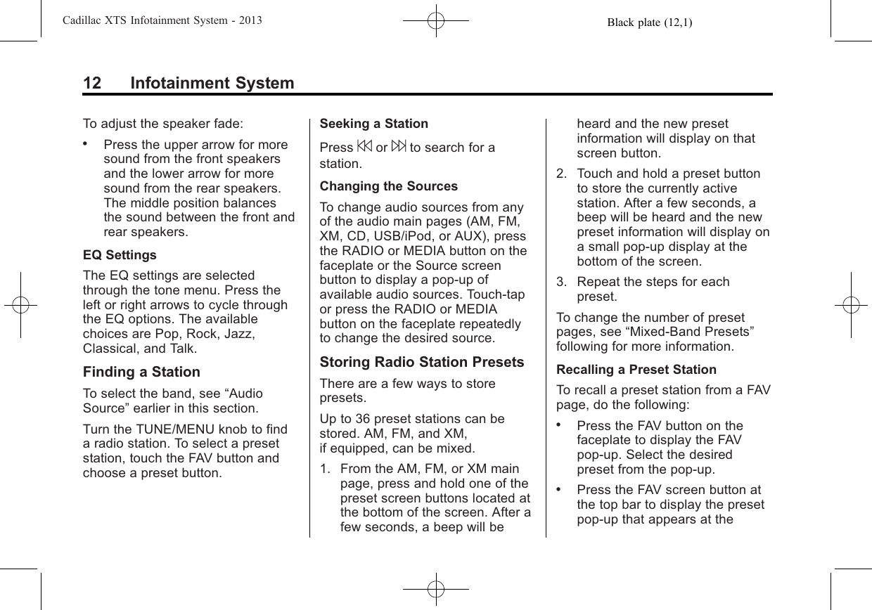 Black plate (12,1)Cadillac XTS Infotainment System - 201312 Infotainment SystemTo adjust the speaker fade:.Press the upper arrow for moresound from the front speakersand the lower arrow for moresound from the rear speakers.The middle position balancesthe sound between the front andrear speakers.EQ SettingsThe EQ settings are selectedthrough the tone menu. Press theleft or right arrows to cycle throughthe EQ options. The availablechoices are Pop, Rock, Jazz,Classical, and Talk.Finding a StationTo select the band, see “AudioSource”earlier in this section.Turn the TUNE/MENU knob to finda radio station. To select a presetstation, touch the FAV button andchoose a preset button.Seeking a StationPress 7or 6to search for astation.Changing the SourcesTo change audio sources from anyof the audio main pages (AM, FM,XM, CD, USB/iPod, or AUX), pressthe RADIO or MEDIA button on thefaceplate or the Source screenbutton to display a pop-up ofavailable audio sources. Touch-tapor press the RADIO or MEDIAbutton on the faceplate repeatedlyto change the desired source.Storing Radio Station PresetsThere are a few ways to storepresets.Up to 36 preset stations can bestored. AM, FM, and XM,if equipped, can be mixed.1. From the AM, FM, or XM mainpage, press and hold one of thepreset screen buttons located atthe bottom of the screen. After afew seconds, a beep will beheard and the new presetinformation will display on thatscreen button.2. Touch and hold a preset buttonto store the currently activestation. After a few seconds, abeep will be heard and the newpreset information will display ona small pop-up display at thebottom of the screen.3. Repeat the steps for eachpreset.To change the number of presetpages, see “Mixed-Band Presets”following for more information.Recalling a Preset StationTo recall a preset station from a FAVpage, do the following:.Press the FAV button on thefaceplate to display the FAVpop-up. Select the desiredpreset from the pop-up..Press the FAV screen button atthe top bar to display the presetpop-up that appears at the