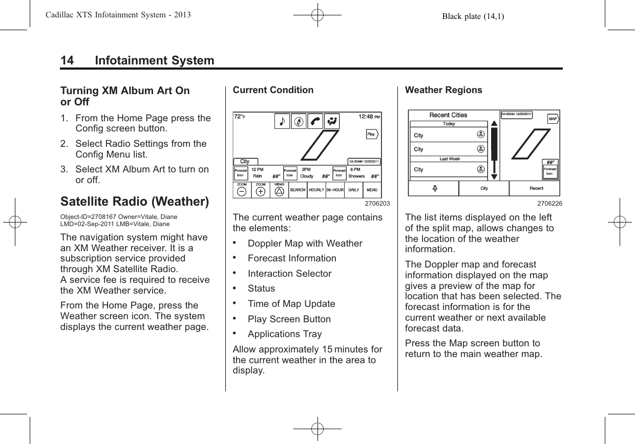 Black plate (14,1)Cadillac XTS Infotainment System - 201314 Infotainment SystemTurning XM Album Art Onor Off1. From the Home Page press theConfig screen button.2. Select Radio Settings from theConfig Menu list.3. Select XM Album Art to turn onor off.Satellite Radio (Weather)Object-ID=2708167 Owner=Vitale, DianeLMD=02-Sep-2011 LMB=Vitale, DianeThe navigation system might havean XM Weather receiver. It is asubscription service providedthrough XM Satellite Radio.A service fee is required to receivethe XM Weather service.From the Home Page, press theWeather screen icon. The systemdisplays the current weather page.Current Condition2706203The current weather page containsthe elements:.Doppler Map with Weather.Forecast Information.Interaction Selector.Status.Time of Map Update.Play Screen Button.Applications TrayAllow approximately 15 minutes forthe current weather in the area todisplay.Weather Regions2706226The list items displayed on the leftof the split map, allows changes tothe location of the weatherinformation.The Doppler map and forecastinformation displayed on the mapgives a preview of the map forlocation that has been selected. Theforecast information is for thecurrent weather or next availableforecast data.Press the Map screen button toreturn to the main weather map.