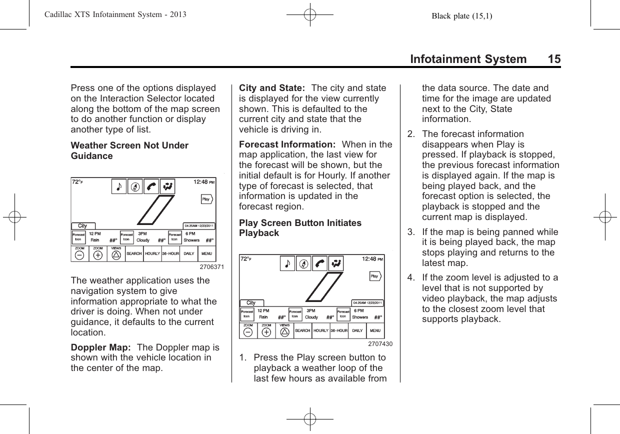 Black plate (15,1)Cadillac XTS Infotainment System - 2013Infotainment System 15Press one of the options displayedon the Interaction Selector locatedalong the bottom of the map screento do another function or displayanother type of list.Weather Screen Not UnderGuidance2706371The weather application uses thenavigation system to giveinformation appropriate to what thedriver is doing. When not underguidance, it defaults to the currentlocation.Doppler Map: The Doppler map isshown with the vehicle location inthe center of the map.City and State: The city and stateis displayed for the view currentlyshown. This is defaulted to thecurrent city and state that thevehicle is driving in.Forecast Information: When in themap application, the last view forthe forecast will be shown, but theinitial default is for Hourly. If anothertype of forecast is selected, thatinformation is updated in theforecast region.Play Screen Button InitiatesPlayback27074301. Press the Play screen button toplayback a weather loop of thelast few hours as available fromthe data source. The date andtime for the image are updatednext to the City, Stateinformation.2. The forecast informationdisappears when Play ispressed. If playback is stopped,the previous forecast informationis displayed again. If the map isbeing played back, and theforecast option is selected, theplayback is stopped and thecurrent map is displayed.3. If the map is being panned whileit is being played back, the mapstops playing and returns to thelatest map.4. If the zoom level is adjusted to alevel that is not supported byvideo playback, the map adjuststo the closest zoom level thatsupports playback.
