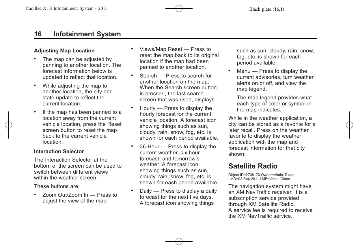 Black plate (16,1)Cadillac XTS Infotainment System - 201316 Infotainment SystemAdjusting Map Location.The map can be adjusted bypanning to another location. Theforecast information below isupdated to reflect that location..While adjusting the map toanother location, the city andstate update to reflect thecurrent location..If the map has been panned to alocation away from the currentvehicle location, press the Resetscreen button to reset the mapback to the current vehiclelocation.Interaction SelectorThe Interaction Selector at thebottom of the screen can be used toswitch between different viewswithin the weather screen.These buttons are:.Zoom Out/Zoom In —Press toadjust the view of the map..Views/Map Reset —Press toreset the map back to its originallocation if the map had beenpanned to another location..Search —Press to search foranother location on the map.When the Search screen buttonis pressed, the last searchscreen that was used, displays..Hourly —Press to display thehourly forecast for the currentvehicle location. A forecast iconshowing things such as sun,cloudy, rain, snow, fog, etc. isshown for each period available..36-Hour —Press to display thecurrent weather, six hourforecast, and tomorrow’sweather. A forecast iconshowing things such as sun,cloudy, rain, snow, fog, etc, isshown for each period available..Daily —Press to display a dailyforecast for the next five days.A forecast icon showing thingssuch as sun, cloudy, rain, snow,fog, etc. is shown for eachperiod available..Menu —Press to display thecurrent advisories, turn weatheralerts on or off, and view themap legend,The map legend provides whateach type of color or symbol inthe map indicates.While in the weather application, acity can be stored as a favorite for alater recall. Press on the weatherfavorite to display the weatherapplication with the map andforecast information for that cityshown.Satellite RadioObject-ID=2708170 Owner=Vitale, DianeLMD=02-Sep-2011 LMB=Vitale, DianeThe navigation system might havean XM NavTraffic receiver. It is asubscription service providedthrough XM Satellite Radio.A service fee is required to receivethe XM NavTraffic service.