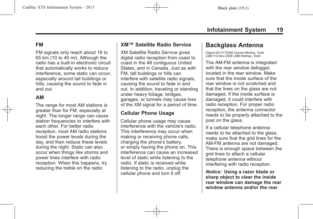 Black plate (19,1)Cadillac XTS Infotainment System - 2013Infotainment System 19FMFM signals only reach about 16 to65 km (10 to 40 mi). Although theradio has a built-in electronic circuitthat automatically works to reduceinterference, some static can occur,especially around tall buildings orhills, causing the sound to fade inand out.AMThe range for most AM stations isgreater than for FM, especially atnight. The longer range can causestation frequencies to interfere witheach other. For better radioreception, most AM radio stationsboost the power levels during theday, and then reduce these levelsduring the night. Static can alsooccur when things like storms andpower lines interfere with radioreception. When this happens, tryreducing the treble on the radio.XM™Satellite Radio ServiceXM Satellite Radio Service givesdigital radio reception from coast tocoast in the 48 contiguous UnitedStates, and in Canada. Just as withFM, tall buildings or hills caninterfere with satellite radio signals,causing the sound to fade in andout. In addition, traveling or standingunder heavy foliage, bridges,garages, or tunnels may cause lossof the XM signal for a period of time.Cellular Phone UsageCellular phone usage may causeinterference with the vehicle&apos;s radio.This interference may occur whenmaking or receiving phone calls,charging the phone&apos;s battery,or simply having the phone on. Thisinterference can cause an increasedlevel of static while listening to theradio. If static is received whilelistening to the radio, unplug thecellular phone and turn it off.Backglass AntennaObject-ID=2170390 Owner=McKee, ToddLMD=12-Nov-2008 LMB=McKee, ToddThe AM-FM antenna is integratedwith the rear window defogger,located in the rear window. Makesure that the inside surface of therear window is not scratched andthat the lines on the glass are notdamaged. If the inside surface isdamaged, it could interfere withradio reception. For proper radioreception, the antenna connectorneeds to be properly attached to thepost on the glass.If a cellular telephone antennaneeds to be attached to the glass,make sure that the grid lines for theAM-FM antenna are not damaged.There is enough space between thegrid lines to attach a cellulartelephone antenna withoutinterfering with radio reception.Notice: Using a razor blade orsharp object to clear the insiderear window can damage the rearwindow antenna and/or the rear