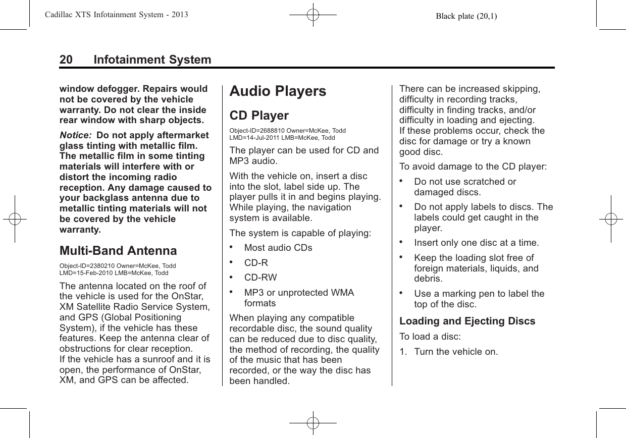 Black plate (20,1)Cadillac XTS Infotainment System - 201320 Infotainment Systemwindow defogger. Repairs wouldnot be covered by the vehiclewarranty. Do not clear the insiderear window with sharp objects.Notice: Do not apply aftermarketglass tinting with metallic film.The metallic film in some tintingmaterials will interfere with ordistort the incoming radioreception. Any damage caused toyour backglass antenna due tometallic tinting materials will notbe covered by the vehiclewarranty.Multi-Band AntennaObject-ID=2380210 Owner=McKee, ToddLMD=15-Feb-2010 LMB=McKee, ToddThe antenna located on the roof ofthe vehicle is used for the OnStar,XM Satellite Radio Service System,and GPS (Global PositioningSystem), if the vehicle has thesefeatures. Keep the antenna clear ofobstructions for clear reception.If the vehicle has a sunroof and it isopen, the performance of OnStar,XM, and GPS can be affected.Audio PlayersCD PlayerObject-ID=2688810 Owner=McKee, ToddLMD=14-Jul-2011 LMB=McKee, ToddThe player can be used for CD andMP3 audio.With the vehicle on, insert a discinto the slot, label side up. Theplayer pulls it in and begins playing.While playing, the navigationsystem is available.The system is capable of playing:.Most audio CDs.CD-R.CD-RW.MP3 or unprotected WMAformatsWhen playing any compatiblerecordable disc, the sound qualitycan be reduced due to disc quality,the method of recording, the qualityof the music that has beenrecorded, or the way the disc hasbeen handled.There can be increased skipping,difficulty in recording tracks,difficulty in finding tracks, and/ordifficulty in loading and ejecting.If these problems occur, check thedisc for damage or try a knowngood disc.To avoid damage to the CD player:.Do not use scratched ordamaged discs..Do not apply labels to discs. Thelabels could get caught in theplayer..Insert only one disc at a time..Keep the loading slot free offoreign materials, liquids, anddebris..Use a marking pen to label thetop of the disc.Loading and Ejecting DiscsTo load a disc:1. Turn the vehicle on.