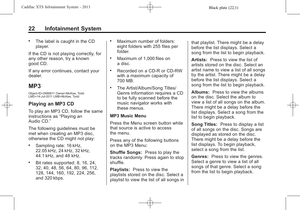 Black plate (22,1)Cadillac XTS Infotainment System - 201322 Infotainment System.The label is caught in the CDplayer.If the CD is not playing correctly, forany other reason, try a knowngood CD.If any error continues, contact yourdealer.MP3Object-ID=2688811 Owner=McKee, ToddLMD=14-Jul-2011 LMB=McKee, ToddPlaying an MP3 CDTo play an MP3 CD, follow the sameinstructions as “Playing anAudio CD.”The following guidelines must bemet when creating an MP3 disc,otherwise the CD might not play:.Sampling rate: 16 kHz,22.05 kHz, 24 kHz, 32 kHz,44.1 kHz, and 48 kHz..Bit rates supported: 8, 16, 24,32, 40, 48, 56, 64, 80, 96, 112,128, 144, 160, 192, 224, 256,and 320 kbps..Maximum number of folders:eight folders with 255 files perfolder..Maximum of 1,000 files ona disc..Recorded on a CD-R or CD-RWwith a maximum capacity of700 MB..The Artist/Album/Song Titles/Genre information requires a CDto be fully scanned before themusic navigator works withthese menus.MP3 Music MenuPress the Menu screen button whilethat source is active to accessthe menu.Press any of the following buttonson the MP3 Menu:Shuffle Songs: Press to play thetracks randomly. Press again to stopshuffle.Playlists: Press to view theplaylists stored on the disc. Select aplaylist to view the list of all songs inthat playlist. There might be a delaybefore the list displays. Select asong from the list to begin playback.Artists: Press to view the list ofartists stored on the disc. Select anartist name to view a list of all songsby the artist. There might be a delaybefore the list displays. Select asong from the list to begin playback.Albums: Press to view the albumson the disc. Select the album toview a list of all songs on the album.There might be a delay before thelist displays. Select a song from thelist to begin playback.Song Titles: Press to display a listof all songs on the disc. Songs aredisplayed as stored on the disc.There might be a delay before thelist displays. To begin playback,select a song from the list.Genres: Press to view the genres.Select a genre to view a list of allsongs of that genre. Select a songfrom the list to begin playback.