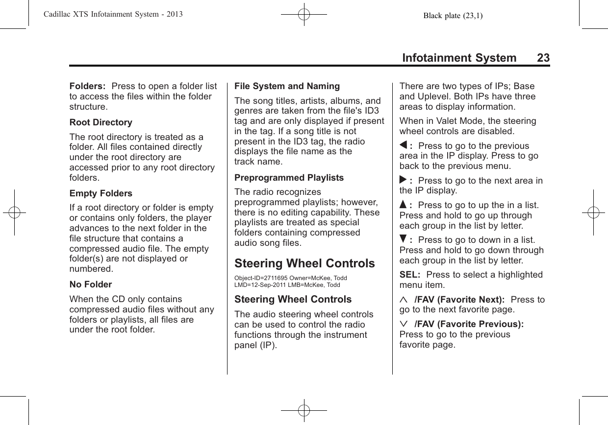 Black plate (23,1)Cadillac XTS Infotainment System - 2013Infotainment System 23Folders: Press to open a folder listto access the files within the folderstructure.Root DirectoryThe root directory is treated as afolder. All files contained directlyunder the root directory areaccessed prior to any root directoryfolders.Empty FoldersIf a root directory or folder is emptyor contains only folders, the playeradvances to the next folder in thefile structure that contains acompressed audio file. The emptyfolder(s) are not displayed ornumbered.No FolderWhen the CD only containscompressed audio files without anyfolders or playlists, all files areunder the root folder.File System and NamingThe song titles, artists, albums, andgenres are taken from the file&apos;s ID3tag and are only displayed if presentin the tag. If a song title is notpresent in the ID3 tag, the radiodisplays the file name as thetrack name.Preprogrammed PlaylistsThe radio recognizespreprogrammed playlists; however,there is no editing capability. Theseplaylists are treated as specialfolders containing compressedaudio song files.Steering Wheel ControlsObject-ID=2711695 Owner=McKee, ToddLMD=12-Sep-2011 LMB=McKee, ToddSteering Wheel ControlsThe audio steering wheel controlscan be used to control the radiofunctions through the instrumentpanel (IP).There are two types of IPs; Baseand Uplevel. Both IPs have threeareas to display information.When in Valet Mode, the steeringwheel controls are disabled.q:Press to go to the previousarea in the IP display. Press to goback to the previous menu.r:Press to go to the next area inthe IP display.Q:Press to go to up the in a list.Press and hold to go up througheach group in the list by letter.R:Press to go to down in a list.Press and hold to go down througheach group in the list by letter.SEL: Press to select a highlightedmenu item.«/FAV (Favorite Next): Press togo to the next favorite page.ª/FAV (Favorite Previous):Press to go to the previousfavorite page.