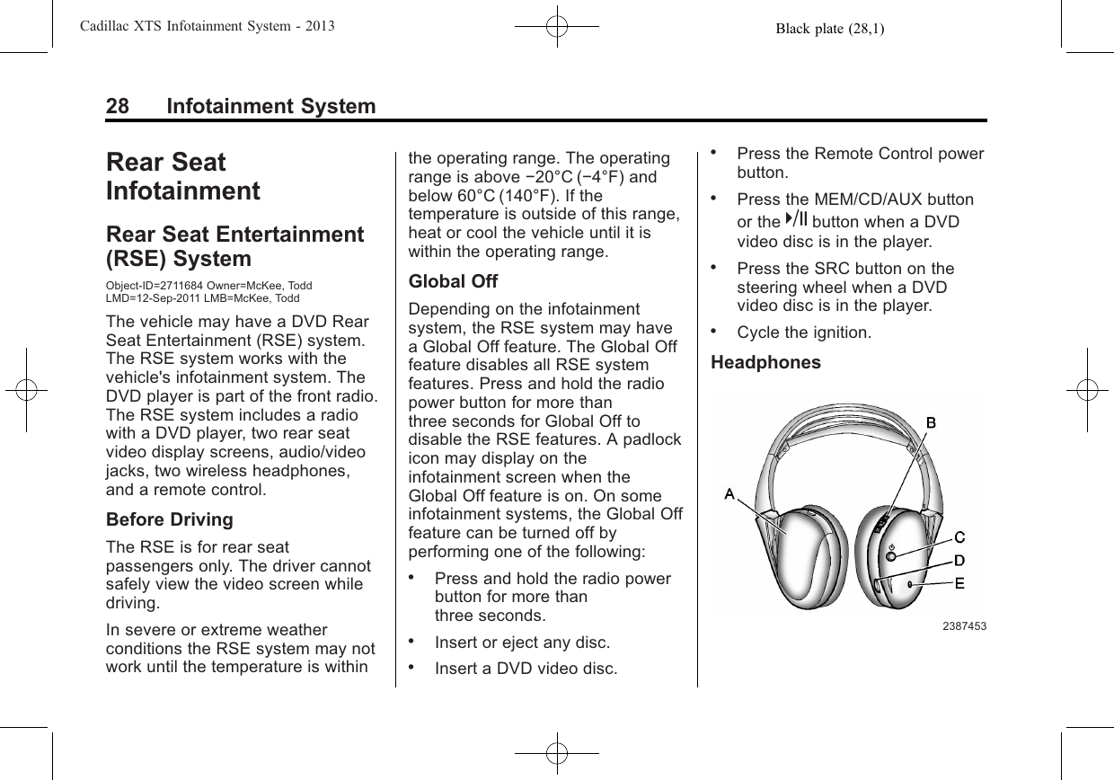 Black plate (28,1)Cadillac XTS Infotainment System - 201328 Infotainment SystemRear SeatInfotainmentRear Seat Entertainment(RSE) SystemObject-ID=2711684 Owner=McKee, ToddLMD=12-Sep-2011 LMB=McKee, ToddThe vehicle may have a DVD RearSeat Entertainment (RSE) system.The RSE system works with thevehicle&apos;s infotainment system. TheDVD player is part of the front radio.The RSE system includes a radiowith a DVD player, two rear seatvideo display screens, audio/videojacks, two wireless headphones,and a remote control.Before DrivingThe RSE is for rear seatpassengers only. The driver cannotsafely view the video screen whiledriving.In severe or extreme weatherconditions the RSE system may notwork until the temperature is withinthe operating range. The operatingrange is above −20°C (−4°F) andbelow 60°C (140°F). If thetemperature is outside of this range,heat or cool the vehicle until it iswithin the operating range.Global OffDepending on the infotainmentsystem, the RSE system may havea Global Off feature. The Global Offfeature disables all RSE systemfeatures. Press and hold the radiopower button for more thanthree seconds for Global Off todisable the RSE features. A padlockicon may display on theinfotainment screen when theGlobal Off feature is on. On someinfotainment systems, the Global Offfeature can be turned off byperforming one of the following:.Press and hold the radio powerbutton for more thanthree seconds..Insert or eject any disc..Insert a DVD video disc..Press the Remote Control powerbutton..Press the MEM/CD/AUX buttonor the kbutton when a DVDvideo disc is in the player..Press the SRC button on thesteering wheel when a DVDvideo disc is in the player..Cycle the ignition.Headphones2387453