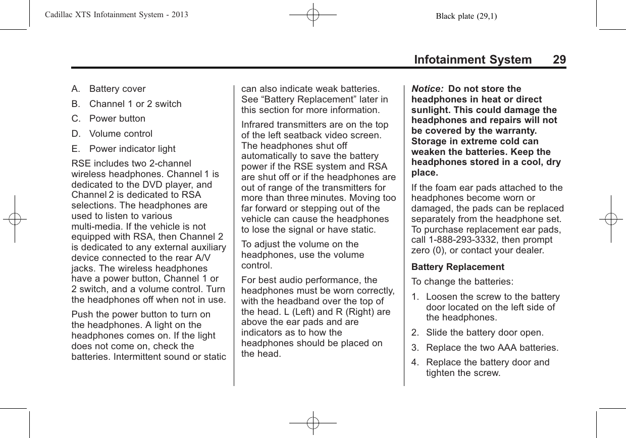 Black plate (29,1)Cadillac XTS Infotainment System - 2013Infotainment System 29A. Battery coverB. Channel 1 or 2 switchC. Power buttonD. Volume controlE. Power indicator lightRSE includes two 2-channelwireless headphones. Channel 1 isdedicated to the DVD player, andChannel 2 is dedicated to RSAselections. The headphones areused to listen to variousmulti-media. If the vehicle is notequipped with RSA, then Channel 2is dedicated to any external auxiliarydevice connected to the rear A/Vjacks. The wireless headphoneshave a power button, Channel 1 or2 switch, and a volume control. Turnthe headphones off when not in use.Push the power button to turn onthe headphones. A light on theheadphones comes on. If the lightdoes not come on, check thebatteries. Intermittent sound or staticcan also indicate weak batteries.See “Battery Replacement”later inthis section for more information.Infrared transmitters are on the topof the left seatback video screen.The headphones shut offautomatically to save the batterypower if the RSE system and RSAare shut off or if the headphones areout of range of the transmitters formore than three minutes. Moving toofar forward or stepping out of thevehicle can cause the headphonesto lose the signal or have static.To adjust the volume on theheadphones, use the volumecontrol.For best audio performance, theheadphones must be worn correctly,with the headband over the top ofthe head. L (Left) and R (Right) areabove the ear pads and areindicators as to how theheadphones should be placed onthe head.Notice: Do not store theheadphones in heat or directsunlight. This could damage theheadphones and repairs will notbe covered by the warranty.Storage in extreme cold canweaken the batteries. Keep theheadphones stored in a cool, dryplace.If the foam ear pads attached to theheadphones become worn ordamaged, the pads can be replacedseparately from the headphone set.To purchase replacement ear pads,call 1-888-293-3332, then promptzero (0), or contact your dealer.Battery ReplacementTo change the batteries:1. Loosen the screw to the batterydoor located on the left side ofthe headphones.2. Slide the battery door open.3. Replace the two AAA batteries.4. Replace the battery door andtighten the screw.