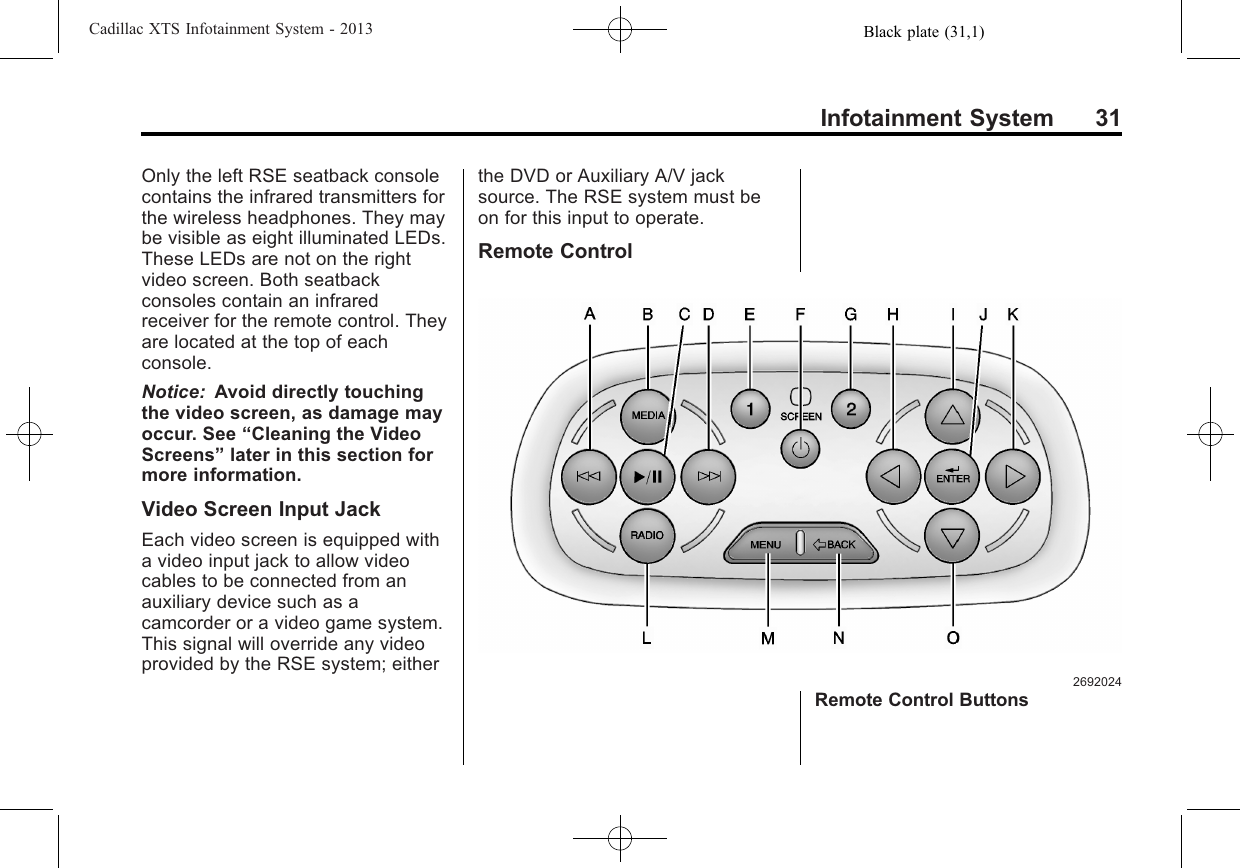 Black plate (31,1)Cadillac XTS Infotainment System - 2013Infotainment System 31Only the left RSE seatback consolecontains the infrared transmitters forthe wireless headphones. They maybe visible as eight illuminated LEDs.These LEDs are not on the rightvideo screen. Both seatbackconsoles contain an infraredreceiver for the remote control. Theyare located at the top of eachconsole.Notice: Avoid directly touchingthe video screen, as damage mayoccur. See “Cleaning the VideoScreens”later in this section formore information.Video Screen Input JackEach video screen is equipped witha video input jack to allow videocables to be connected from anauxiliary device such as acamcorder or a video game system.This signal will override any videoprovided by the RSE system; eitherthe DVD or Auxiliary A/V jacksource. The RSE system must beon for this input to operate.Remote Control2692024Remote Control Buttons