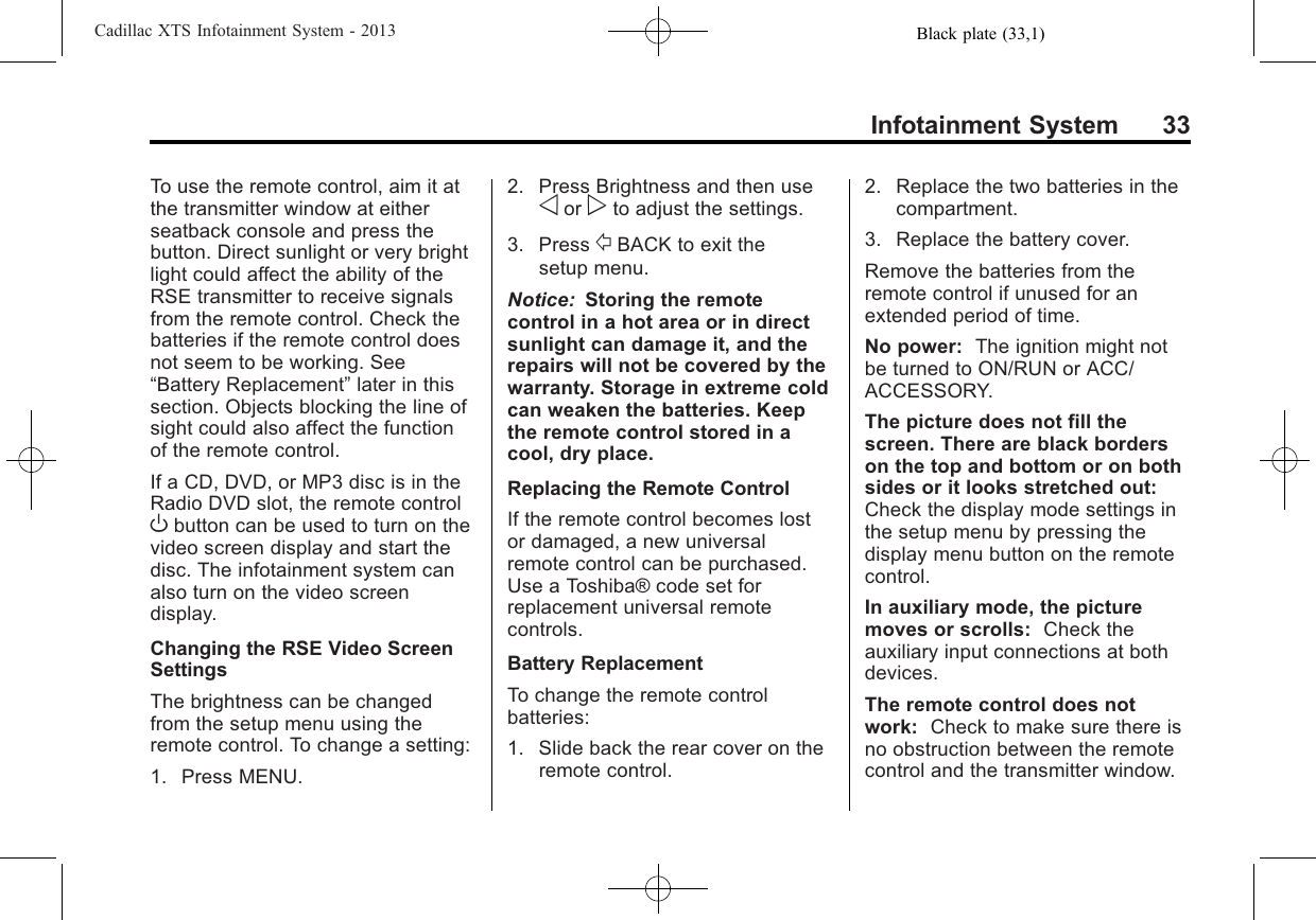 Black plate (33,1)Cadillac XTS Infotainment System - 2013Infotainment System 33To use the remote control, aim it atthe transmitter window at eitherseatback console and press thebutton. Direct sunlight or very brightlight could affect the ability of theRSE transmitter to receive signalsfrom the remote control. Check thebatteries if the remote control doesnot seem to be working. See“Battery Replacement”later in thissection. Objects blocking the line ofsight could also affect the functionof the remote control.If a CD, DVD, or MP3 disc is in theRadio DVD slot, the remote controlObutton can be used to turn on thevideo screen display and start thedisc. The infotainment system canalso turn on the video screendisplay.Changing the RSE Video ScreenSettingsThe brightness can be changedfrom the setup menu using theremote control. To change a setting:1. Press MENU.2. Press Brightness and then useoor pto adjust the settings.3. Press /BACK to exit thesetup menu.Notice: Storing the remotecontrol in a hot area or in directsunlight can damage it, and therepairs will not be covered by thewarranty. Storage in extreme coldcan weaken the batteries. Keepthe remote control stored in acool, dry place.Replacing the Remote ControlIf the remote control becomes lostor damaged, a new universalremote control can be purchased.Use a Toshiba® code set forreplacement universal remotecontrols.Battery ReplacementTo change the remote controlbatteries:1. Slide back the rear cover on theremote control.2. Replace the two batteries in thecompartment.3. Replace the battery cover.Remove the batteries from theremote control if unused for anextended period of time.No power: The ignition might notbe turned to ON/RUN or ACC/ACCESSORY.The picture does not fill thescreen. There are black borderson the top and bottom or on bothsides or it looks stretched out:Check the display mode settings inthe setup menu by pressing thedisplay menu button on the remotecontrol.In auxiliary mode, the picturemoves or scrolls: Check theauxiliary input connections at bothdevices.The remote control does notwork: Check to make sure there isno obstruction between the remotecontrol and the transmitter window.