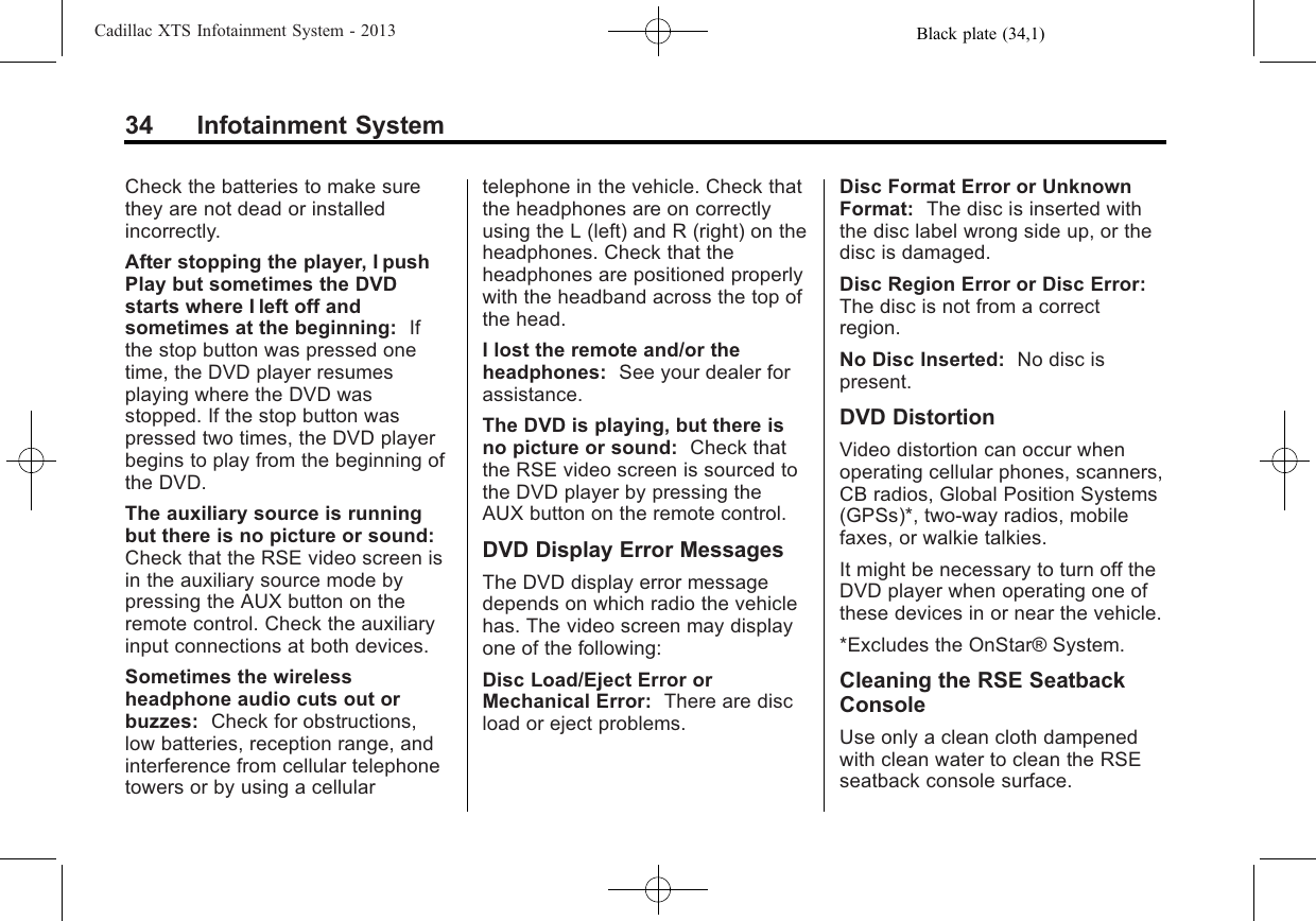 Black plate (34,1)Cadillac XTS Infotainment System - 201334 Infotainment SystemCheck the batteries to make surethey are not dead or installedincorrectly.After stopping the player, I pushPlay but sometimes the DVDstarts where I left off andsometimes at the beginning: Ifthe stop button was pressed onetime, the DVD player resumesplaying where the DVD wasstopped. If the stop button waspressed two times, the DVD playerbegins to play from the beginning ofthe DVD.The auxiliary source is runningbut there is no picture or sound:Check that the RSE video screen isin the auxiliary source mode bypressing the AUX button on theremote control. Check the auxiliaryinput connections at both devices.Sometimes the wirelessheadphone audio cuts out orbuzzes: Check for obstructions,low batteries, reception range, andinterference from cellular telephonetowers or by using a cellulartelephone in the vehicle. Check thatthe headphones are on correctlyusing the L (left) and R (right) on theheadphones. Check that theheadphones are positioned properlywith the headband across the top ofthe head.I lost the remote and/or theheadphones: See your dealer forassistance.The DVD is playing, but there isno picture or sound: Check thatthe RSE video screen is sourced tothe DVD player by pressing theAUX button on the remote control.DVD Display Error MessagesThe DVD display error messagedepends on which radio the vehiclehas. The video screen may displayone of the following:Disc Load/Eject Error orMechanical Error: There are discload or eject problems.Disc Format Error or UnknownFormat: The disc is inserted withthe disc label wrong side up, or thedisc is damaged.Disc Region Error or Disc Error:The disc is not from a correctregion.No Disc Inserted: No disc ispresent.DVD DistortionVideo distortion can occur whenoperating cellular phones, scanners,CB radios, Global Position Systems(GPSs)*, two-way radios, mobilefaxes, or walkie talkies.It might be necessary to turn off theDVD player when operating one ofthese devices in or near the vehicle.*Excludes the OnStar® System.Cleaning the RSE SeatbackConsoleUse only a clean cloth dampenedwith clean water to clean the RSEseatback console surface.