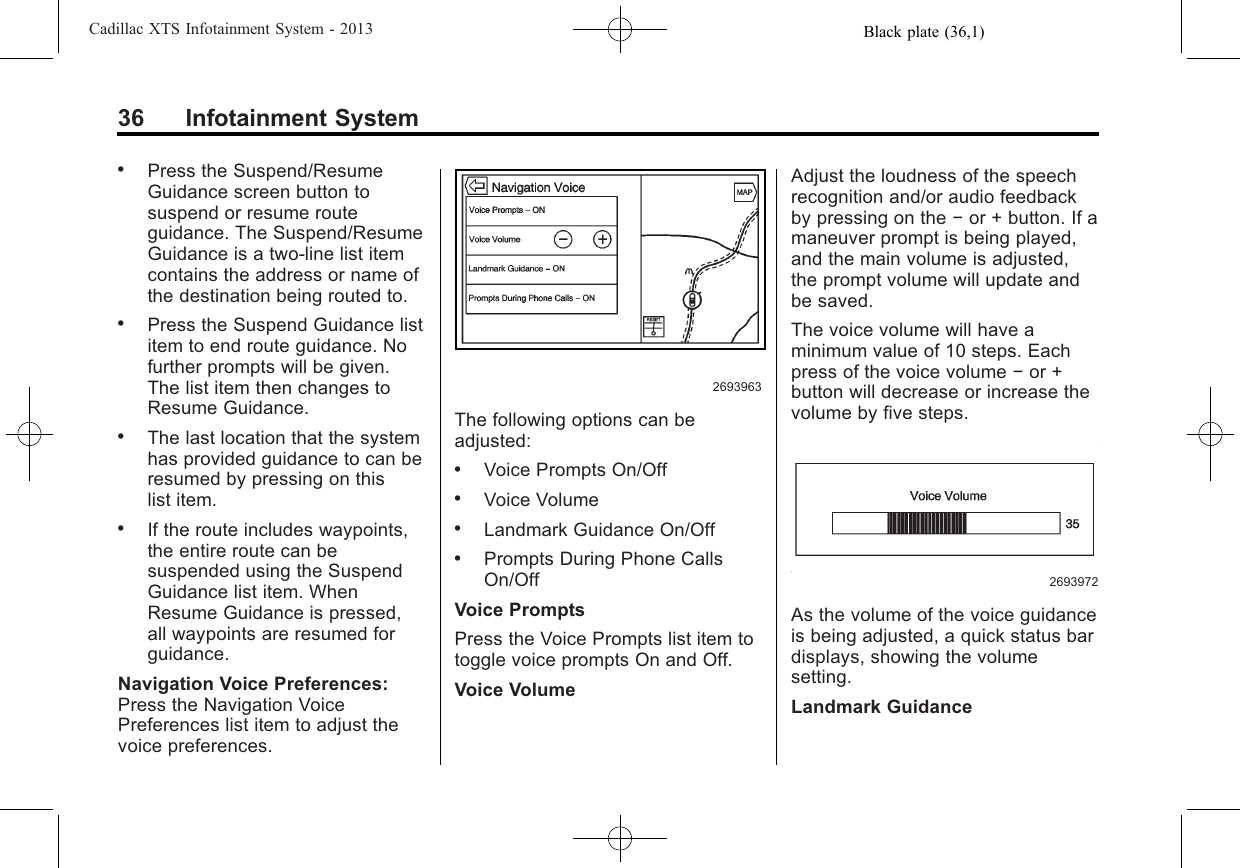 Black plate (36,1)Cadillac XTS Infotainment System - 201336 Infotainment System.Press the Suspend/ResumeGuidance screen button tosuspend or resume routeguidance. The Suspend/ResumeGuidance is a two-line list itemcontains the address or name ofthe destination being routed to..Press the Suspend Guidance listitem to end route guidance. Nofurther prompts will be given.The list item then changes toResume Guidance..The last location that the systemhas provided guidance to can beresumed by pressing on thislist item..If the route includes waypoints,the entire route can besuspended using the SuspendGuidance list item. WhenResume Guidance is pressed,all waypoints are resumed forguidance.Navigation Voice Preferences:Press the Navigation VoicePreferences list item to adjust thevoice preferences.2693963The following options can beadjusted:.Voice Prompts On/Off.Voice Volume.Landmark Guidance On/Off.Prompts During Phone CallsOn/OffVoice PromptsPress the Voice Prompts list item totoggle voice prompts On and Off.Voice VolumeAdjust the loudness of the speechrecognition and/or audio feedbackby pressing on the −or + button. If amaneuver prompt is being played,and the main volume is adjusted,the prompt volume will update andbe saved.The voice volume will have aminimum value of 10 steps. Eachpress of the voice volume −or +button will decrease or increase thevolume by five steps.2693972As the volume of the voice guidanceis being adjusted, a quick status bardisplays, showing the volumesetting.Landmark Guidance