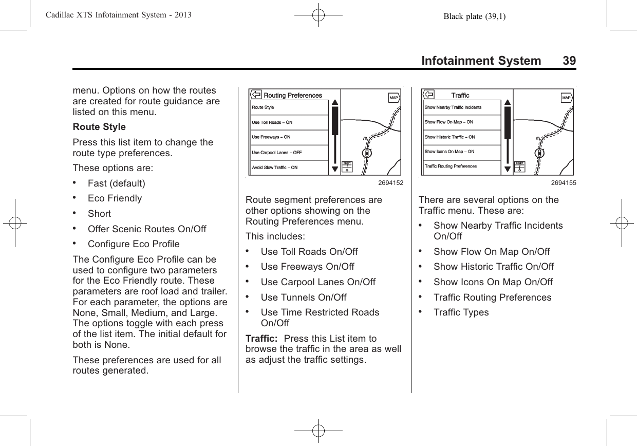 Black plate (39,1)Cadillac XTS Infotainment System - 2013Infotainment System 39menu. Options on how the routesare created for route guidance arelisted on this menu.Route StylePress this list item to change theroute type preferences.These options are:.Fast (default).Eco Friendly.Short.Offer Scenic Routes On/Off.Configure Eco ProfileThe Configure Eco Profile can beused to configure two parametersfor the Eco Friendly route. Theseparameters are roof load and trailer.For each parameter, the options areNone, Small, Medium, and Large.The options toggle with each pressof the list item. The initial default forboth is None.These preferences are used for allroutes generated.2694152Route segment preferences areother options showing on theRouting Preferences menu.This includes:.Use Toll Roads On/Off.Use Freeways On/Off.Use Carpool Lanes On/Off.Use Tunnels On/Off.Use Time Restricted RoadsOn/OffTraffic: Press this List item tobrowse the traffic in the area as wellas adjust the traffic settings.2694155There are several options on theTraffic menu. These are:.Show Nearby Traffic IncidentsOn/Off.Show Flow On Map On/Off.Show Historic Traffic On/Off.Show Icons On Map On/Off.Traffic Routing Preferences.Traffic Types