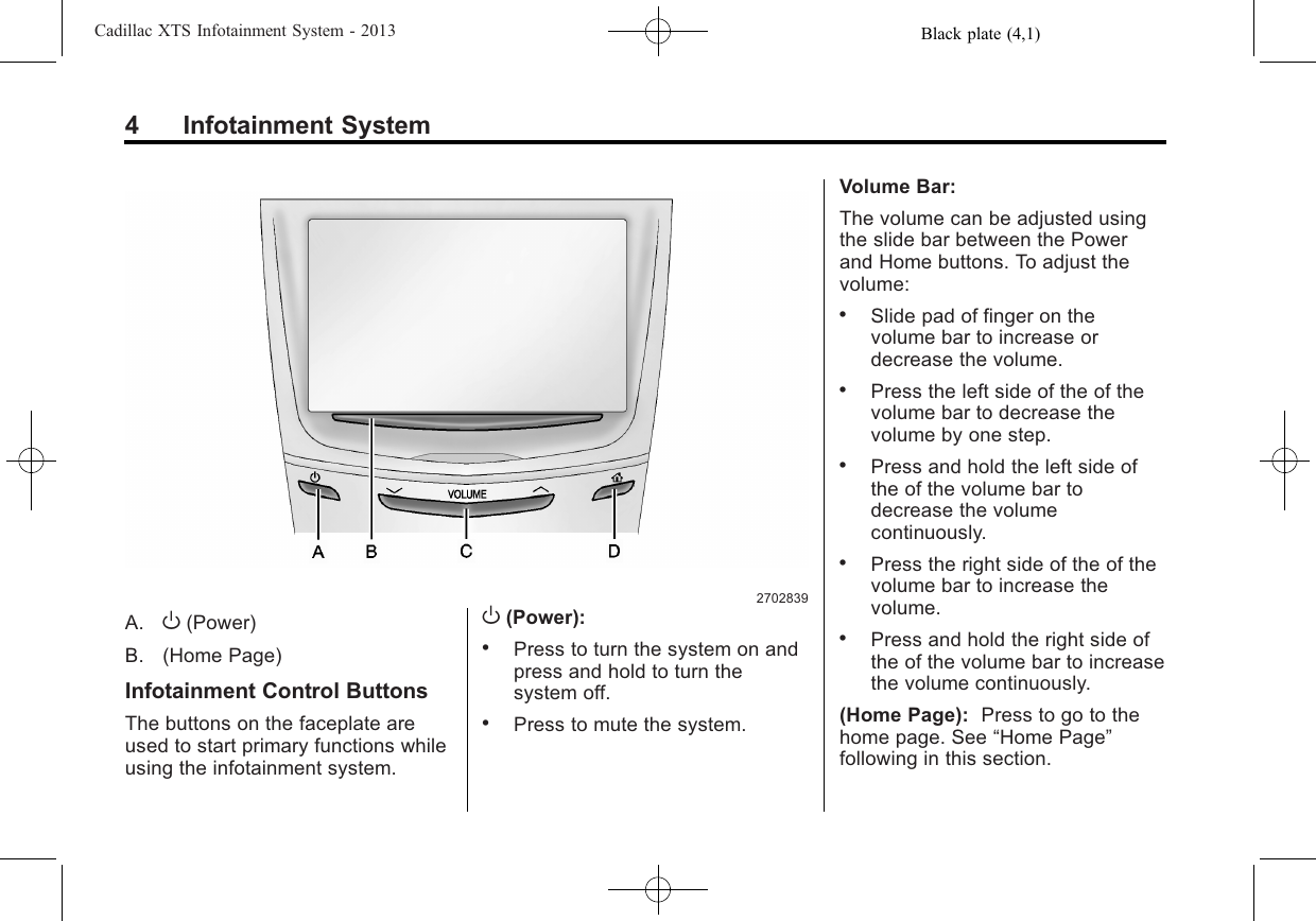 Black plate (4,1)Cadillac XTS Infotainment System - 20134 Infotainment System2702839A. O(Power)B. (Home Page)Infotainment Control ButtonsThe buttons on the faceplate areused to start primary functions whileusing the infotainment system.O(Power):.Press to turn the system on andpress and hold to turn thesystem off..Press to mute the system.Volume Bar:The volume can be adjusted usingthe slide bar between the Powerand Home buttons. To adjust thevolume:.Slide pad of finger on thevolume bar to increase ordecrease the volume..Press the left side of the of thevolume bar to decrease thevolume by one step..Press and hold the left side ofthe of the volume bar todecrease the volumecontinuously..Press the right side of the of thevolume bar to increase thevolume..Press and hold the right side ofthe of the volume bar to increasethe volume continuously.(Home Page): Press to go to thehome page. See “Home Page”following in this section.