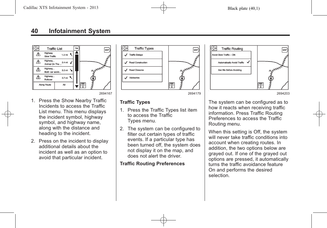 Black plate (40,1)Cadillac XTS Infotainment System - 201340 Infotainment System26941671. Press the Show Nearby TrafficIncidents to access the TrafficList menu. This menu displaysthe incident symbol, highwaysymbol, and highway name,along with the distance andheading to the incident.2. Press on the incident to displayadditional details about theincident as well as an option toavoid that particular incident.2694179Traffic Types1. Press the Traffic Types list itemto access the TrafficTypes menu.2. The system can be configured tofilter out certain types of trafficevents. If a particular type hasbeen turned off, the system doesnot display it on the map, anddoes not alert the driver.Traffic Routing Preferences2694203The system can be configured as tohow it reacts when receiving trafficinformation. Press Traffic RoutingPreferences to access the TrafficRouting menu.When this setting is Off, the systemwill never take traffic conditions intoaccount when creating routes. Inaddition, the two options below aregrayed out. If one of the grayed outoptions are pressed, it automaticallyturns the traffic avoidance featureOn and performs the desiredselection.