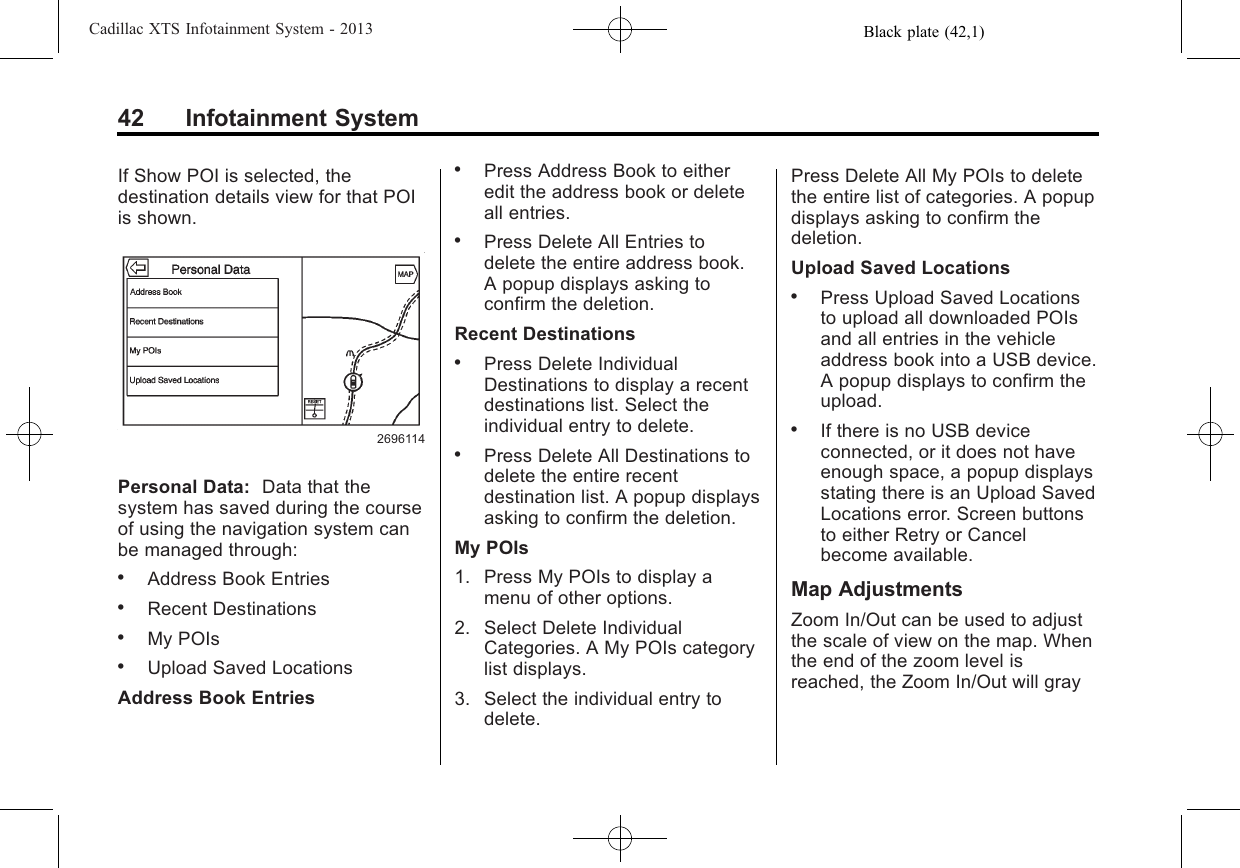 Black plate (42,1)Cadillac XTS Infotainment System - 201342 Infotainment SystemIf Show POI is selected, thedestination details view for that POIis shown.2696114Personal Data: Data that thesystem has saved during the courseof using the navigation system canbe managed through:.Address Book Entries.Recent Destinations.My POIs.Upload Saved LocationsAddress Book Entries.Press Address Book to eitheredit the address book or deleteall entries..Press Delete All Entries todelete the entire address book.A popup displays asking toconfirm the deletion.Recent Destinations.Press Delete IndividualDestinations to display a recentdestinations list. Select theindividual entry to delete..Press Delete All Destinations todelete the entire recentdestination list. A popup displaysasking to confirm the deletion.My POIs1. Press My POIs to display amenu of other options.2. Select Delete IndividualCategories. A My POIs categorylist displays.3. Select the individual entry todelete.Press Delete All My POIs to deletethe entire list of categories. A popupdisplays asking to confirm thedeletion.Upload Saved Locations.Press Upload Saved Locationsto upload all downloaded POIsand all entries in the vehicleaddress book into a USB device.A popup displays to confirm theupload..If there is no USB deviceconnected, or it does not haveenough space, a popup displaysstating there is an Upload SavedLocations error. Screen buttonsto either Retry or Cancelbecome available.Map AdjustmentsZoom In/Out can be used to adjustthe scale of view on the map. Whenthe end of the zoom level isreached, the Zoom In/Out will gray