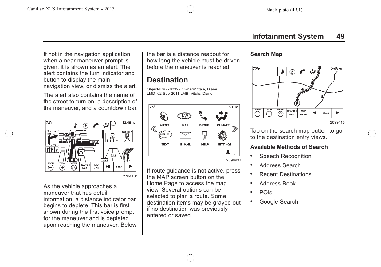 Black plate (49,1)Cadillac XTS Infotainment System - 2013Infotainment System 49If not in the navigation applicationwhen a near maneuver prompt isgiven, it is shown as an alert. Thealert contains the turn indicator andbutton to display the mainnavigation view, or dismiss the alert.The alert also contains the name ofthe street to turn on, a description ofthe maneuver, and a countdown bar.2704101As the vehicle approaches amaneuver that has detailinformation, a distance indicator barbegins to deplete. This bar is firstshown during the first voice promptfor the maneuver and is depletedupon reaching the maneuver. Belowthe bar is a distance readout forhow long the vehicle must be drivenbefore the maneuver is reached.DestinationObject-ID=2702329 Owner=Vitale, DianeLMD=02-Sep-2011 LMB=Vitale, Diane2698937If route guidance is not active, pressthe MAP screen button on theHome Page to access the mapview. Several options can beselected to plan a route. Somedestination items may be grayed outif no destination was previouslyentered or saved.Search Map2699118Tap on the search map button to goto the destination entry views.Available Methods of Search.Speech Recognition.Address Search.Recent Destinations.Address Book.POIs.Google Search