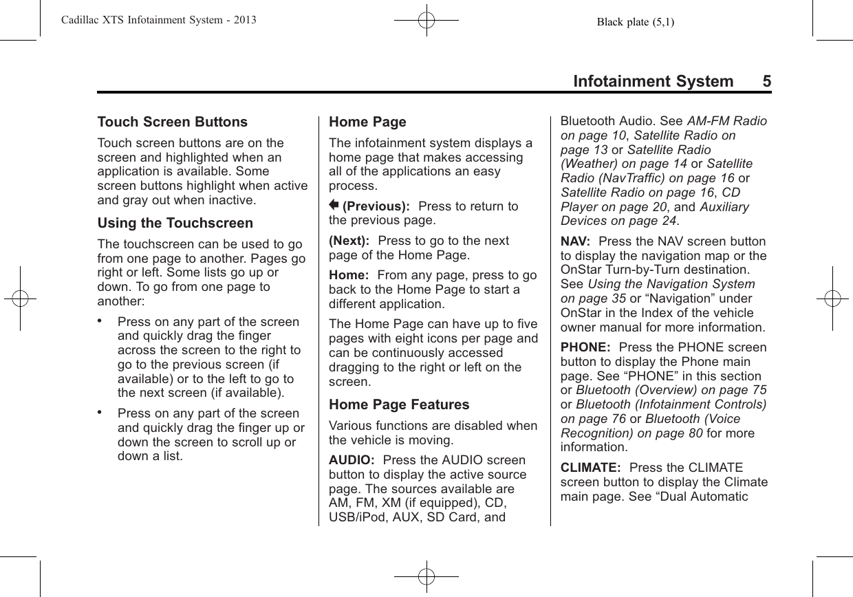 Black plate (5,1)Cadillac XTS Infotainment System - 2013Infotainment System 5Touch Screen ButtonsTouch screen buttons are on thescreen and highlighted when anapplication is available. Somescreen buttons highlight when activeand gray out when inactive.Using the TouchscreenThe touchscreen can be used to gofrom one page to another. Pages goright or left. Some lists go up ordown. To go from one page toanother:.Press on any part of the screenand quickly drag the fingeracross the screen to the right togo to the previous screen (ifavailable) or to the left to go tothe next screen (if available)..Press on any part of the screenand quickly drag the finger up ordown the screen to scroll up ordown a list.Home PageThe infotainment system displays ahome page that makes accessingall of the applications an easyprocess.}(Previous): Press to return tothe previous page.(Next): Press to go to the nextpage of the Home Page.Home: From any page, press to goback to the Home Page to start adifferent application.The Home Page can have up to fivepages with eight icons per page andcan be continuously accesseddragging to the right or left on thescreen.Home Page FeaturesVarious functions are disabled whenthe vehicle is moving.AUDIO: Press the AUDIO screenbutton to display the active sourcepage. The sources available areAM, FM, XM (if equipped), CD,USB/iPod, AUX, SD Card, andBluetooth Audio. See AM-FM Radioon page 10,Satellite Radio onpage 13 or Satellite Radio(Weather) on page 14 or SatelliteRadio (NavTraffic) on page 16 orSatellite Radio on page 16,CDPlayer on page 20, and AuxiliaryDevices on page 24.NAV: Press the NAV screen buttonto display the navigation map or theOnStar Turn-by-Turn destination.See Using the Navigation Systemon page 35 or “Navigation”underOnStar in the Index of the vehicleowner manual for more information.PHONE: Press the PHONE screenbutton to display the Phone mainpage. See “PHONE”in this sectionor Bluetooth (Overview) on page 75or Bluetooth (Infotainment Controls)on page 76 or Bluetooth (VoiceRecognition) on page 80 for moreinformation.CLIMATE: Press the CLIMATEscreen button to display the Climatemain page. See “Dual Automatic