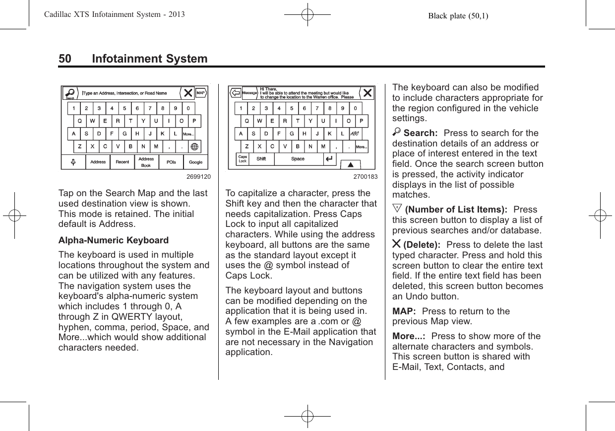 Black plate (50,1)Cadillac XTS Infotainment System - 201350 Infotainment System2699120Tap on the Search Map and the lastused destination view is shown.This mode is retained. The initialdefault is Address.Alpha-Numeric KeyboardThe keyboard is used in multiplelocations throughout the system andcan be utilized with any features.The navigation system uses thekeyboard&apos;s alpha-numeric systemwhich includes 1 through 0, Athrough Z in QWERTY layout,hyphen, comma, period, Space, andMore...which would show additionalcharacters needed.2700183To capitalize a character, press theShift key and then the character thatneeds capitalization. Press CapsLock to input all capitalizedcharacters. While using the addresskeyboard, all buttons are the sameas the standard layout except ituses the @ symbol instead ofCaps Lock.The keyboard layout and buttonscan be modified depending on theapplication that it is being used in.A few examples are a .com or @symbol in the E-Mail application thatare not necessary in the Navigationapplication.The keyboard can also be modifiedto include characters appropriate forthe region configured in the vehiclesettings.}Search: Press to search for thedestination details of an address orplace of interest entered in the textfield. Once the search screen buttonis pressed, the activity indicatordisplays in the list of possiblematches.|(Number of List Items): Pressthis screen button to display a list ofprevious searches and/or database.z(Delete): Press to delete the lasttyped character. Press and hold thisscreen button to clear the entire textfield. If the entire text field has beendeleted, this screen button becomesan Undo button.MAP: Press to return to theprevious Map view.More...: Press to show more of thealternate characters and symbols.This screen button is shared withE-Mail, Text, Contacts, and
