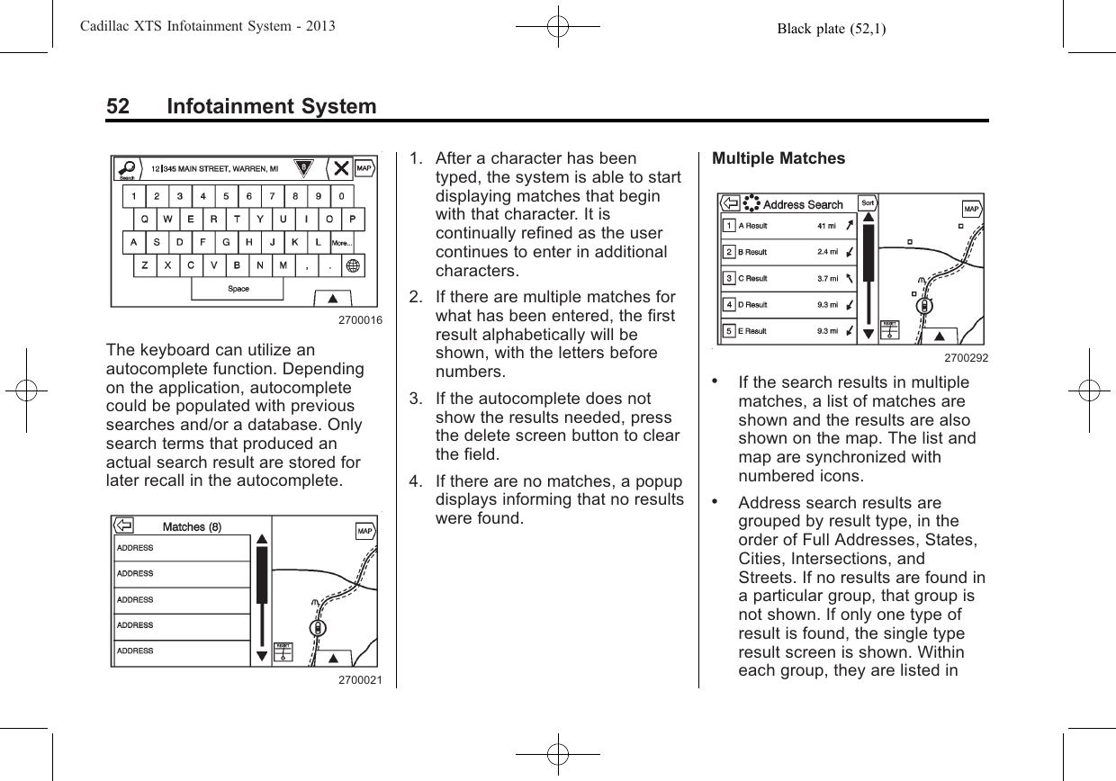 Black plate (52,1)Cadillac XTS Infotainment System - 201352 Infotainment System2700016The keyboard can utilize anautocomplete function. Dependingon the application, autocompletecould be populated with previoussearches and/or a database. Onlysearch terms that produced anactual search result are stored forlater recall in the autocomplete.27000211. After a character has beentyped, the system is able to startdisplaying matches that beginwith that character. It iscontinually refined as the usercontinues to enter in additionalcharacters.2. If there are multiple matches forwhat has been entered, the firstresult alphabetically will beshown, with the letters beforenumbers.3. If the autocomplete does notshow the results needed, pressthe delete screen button to clearthe field.4. If there are no matches, a popupdisplays informing that no resultswere found.Multiple Matches2700292.If the search results in multiplematches, a list of matches areshown and the results are alsoshown on the map. The list andmap are synchronized withnumbered icons..Address search results aregrouped by result type, in theorder of Full Addresses, States,Cities, Intersections, andStreets. If no results are found ina particular group, that group isnot shown. If only one type ofresult is found, the single typeresult screen is shown. Withineach group, they are listed in