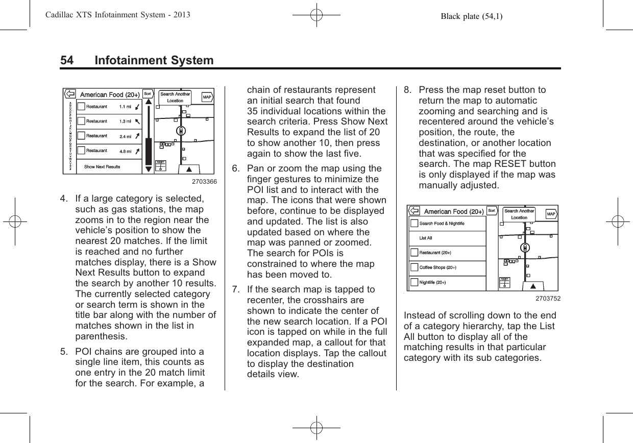 Black plate (54,1)Cadillac XTS Infotainment System - 201354 Infotainment System27033664. If a large category is selected,such as gas stations, the mapzooms in to the region near thevehicle’s position to show thenearest 20 matches. If the limitis reached and no furthermatches display, there is a ShowNext Results button to expandthe search by another 10 results.The currently selected categoryor search term is shown in thetitle bar along with the number ofmatches shown in the list inparenthesis.5. POI chains are grouped into asingle line item, this counts asone entry in the 20 match limitfor the search. For example, achain of restaurants representan initial search that found35 individual locations within thesearch criteria. Press Show NextResults to expand the list of 20to show another 10, then pressagain to show the last five.6. Pan or zoom the map using thefinger gestures to minimize thePOI list and to interact with themap. The icons that were shownbefore, continue to be displayedand updated. The list is alsoupdated based on where themap was panned or zoomed.The search for POIs isconstrained to where the maphas been moved to.7. If the search map is tapped torecenter, the crosshairs areshown to indicate the center ofthe new search location. If a POIicon is tapped on while in the fullexpanded map, a callout for thatlocation displays. Tap the calloutto display the destinationdetails view.8. Press the map reset button toreturn the map to automaticzooming and searching and isrecentered around the vehicle’sposition, the route, thedestination, or another locationthat was specified for thesearch. The map RESET buttonis only displayed if the map wasmanually adjusted.2703752Instead of scrolling down to the endof a category hierarchy, tap the ListAll button to display all of thematching results in that particularcategory with its sub categories.