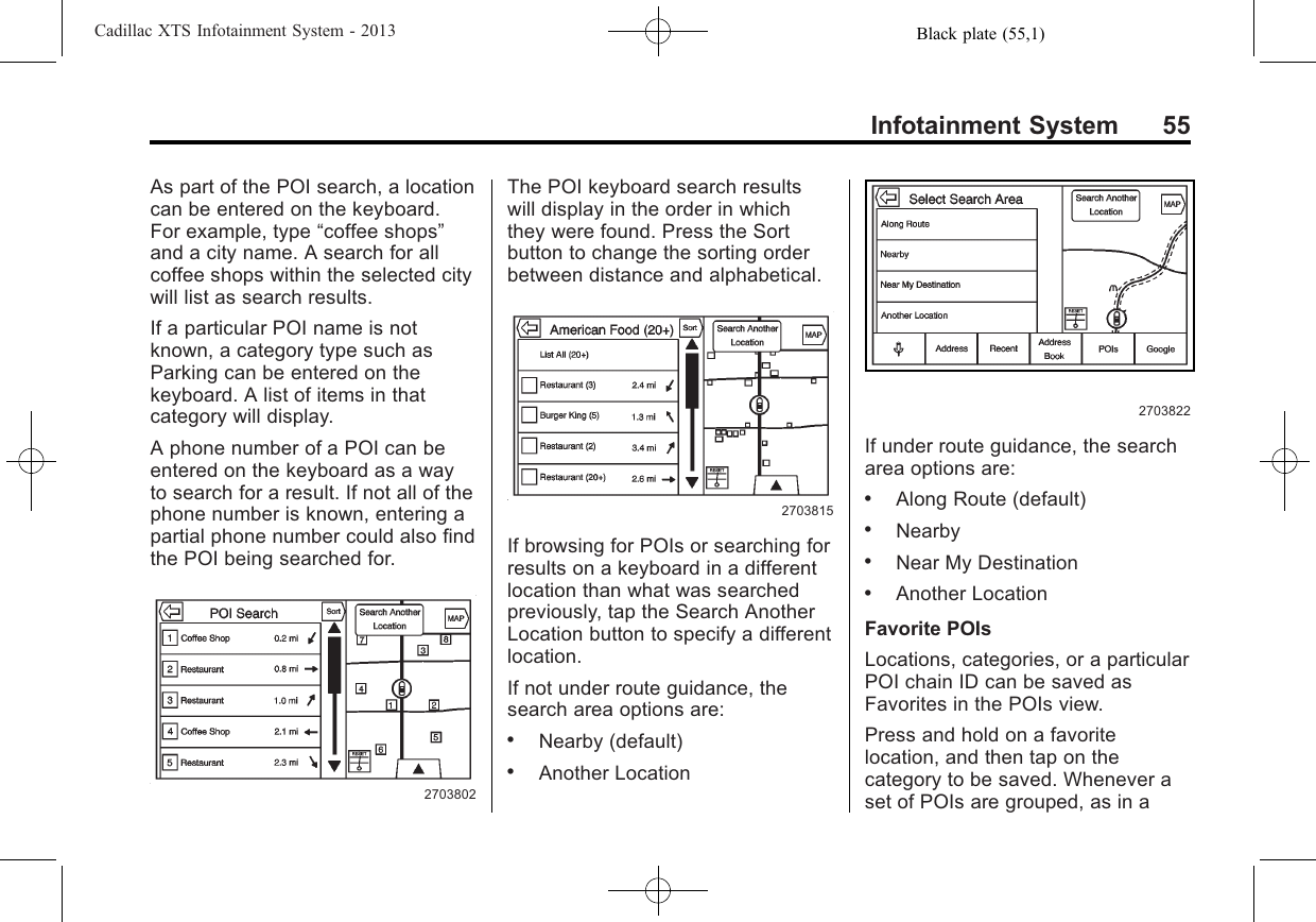 Black plate (55,1)Cadillac XTS Infotainment System - 2013Infotainment System 55As part of the POI search, a locationcan be entered on the keyboard.For example, type “coffee shops”and a city name. A search for allcoffee shops within the selected citywill list as search results.If a particular POI name is notknown, a category type such asParking can be entered on thekeyboard. A list of items in thatcategory will display.A phone number of a POI can beentered on the keyboard as a wayto search for a result. If not all of thephone number is known, entering apartial phone number could also findthe POI being searched for.2703802The POI keyboard search resultswill display in the order in whichthey were found. Press the Sortbutton to change the sorting orderbetween distance and alphabetical.2703815If browsing for POIs or searching forresults on a keyboard in a differentlocation than what was searchedpreviously, tap the Search AnotherLocation button to specify a differentlocation.If not under route guidance, thesearch area options are:.Nearby (default).Another Location2703822If under route guidance, the searcharea options are:.Along Route (default).Nearby.Near My Destination.Another LocationFavorite POIsLocations, categories, or a particularPOI chain ID can be saved asFavorites in the POIs view.Press and hold on a favoritelocation, and then tap on thecategory to be saved. Whenever aset of POIs are grouped, as in a
