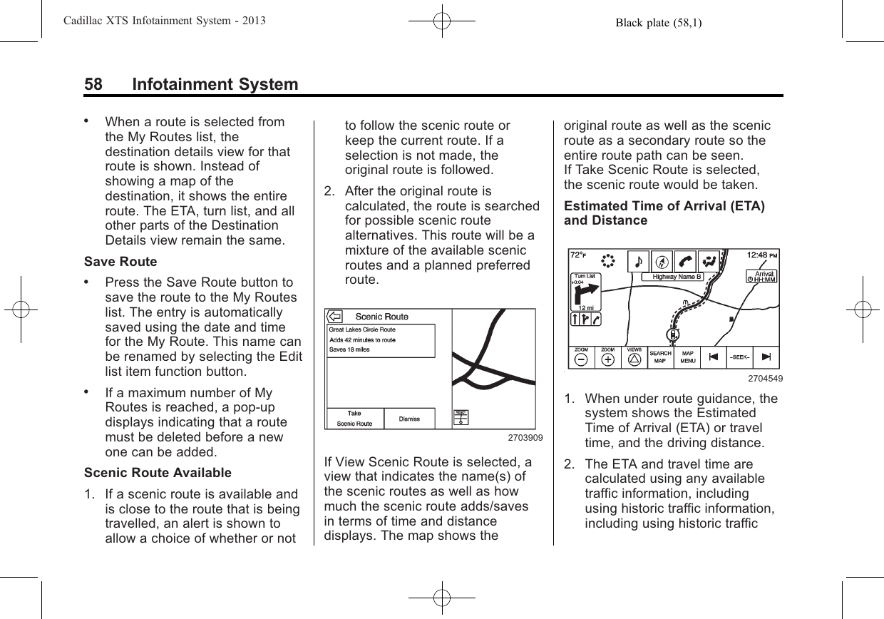 Black plate (58,1)Cadillac XTS Infotainment System - 201358 Infotainment System.When a route is selected fromthe My Routes list, thedestination details view for thatroute is shown. Instead ofshowing a map of thedestination, it shows the entireroute. The ETA, turn list, and allother parts of the DestinationDetails view remain the same.Save Route.Press the Save Route button tosave the route to the My Routeslist. The entry is automaticallysaved using the date and timefor the My Route. This name canbe renamed by selecting the Editlist item function button..If a maximum number of MyRoutes is reached, a pop-updisplays indicating that a routemust be deleted before a newone can be added.Scenic Route Available1. If a scenic route is available andis close to the route that is beingtravelled, an alert is shown toallow a choice of whether or notto follow the scenic route orkeep the current route. If aselection is not made, theoriginal route is followed.2. After the original route iscalculated, the route is searchedfor possible scenic routealternatives. This route will be amixture of the available scenicroutes and a planned preferredroute.2703909If View Scenic Route is selected, aview that indicates the name(s) ofthe scenic routes as well as howmuch the scenic route adds/savesin terms of time and distancedisplays. The map shows theoriginal route as well as the scenicroute as a secondary route so theentire route path can be seen.If Take Scenic Route is selected,the scenic route would be taken.Estimated Time of Arrival (ETA)and Distance27045491. When under route guidance, thesystem shows the EstimatedTime of Arrival (ETA) or traveltime, and the driving distance.2. The ETA and travel time arecalculated using any availabletraffic information, includingusing historic traffic information,including using historic traffic