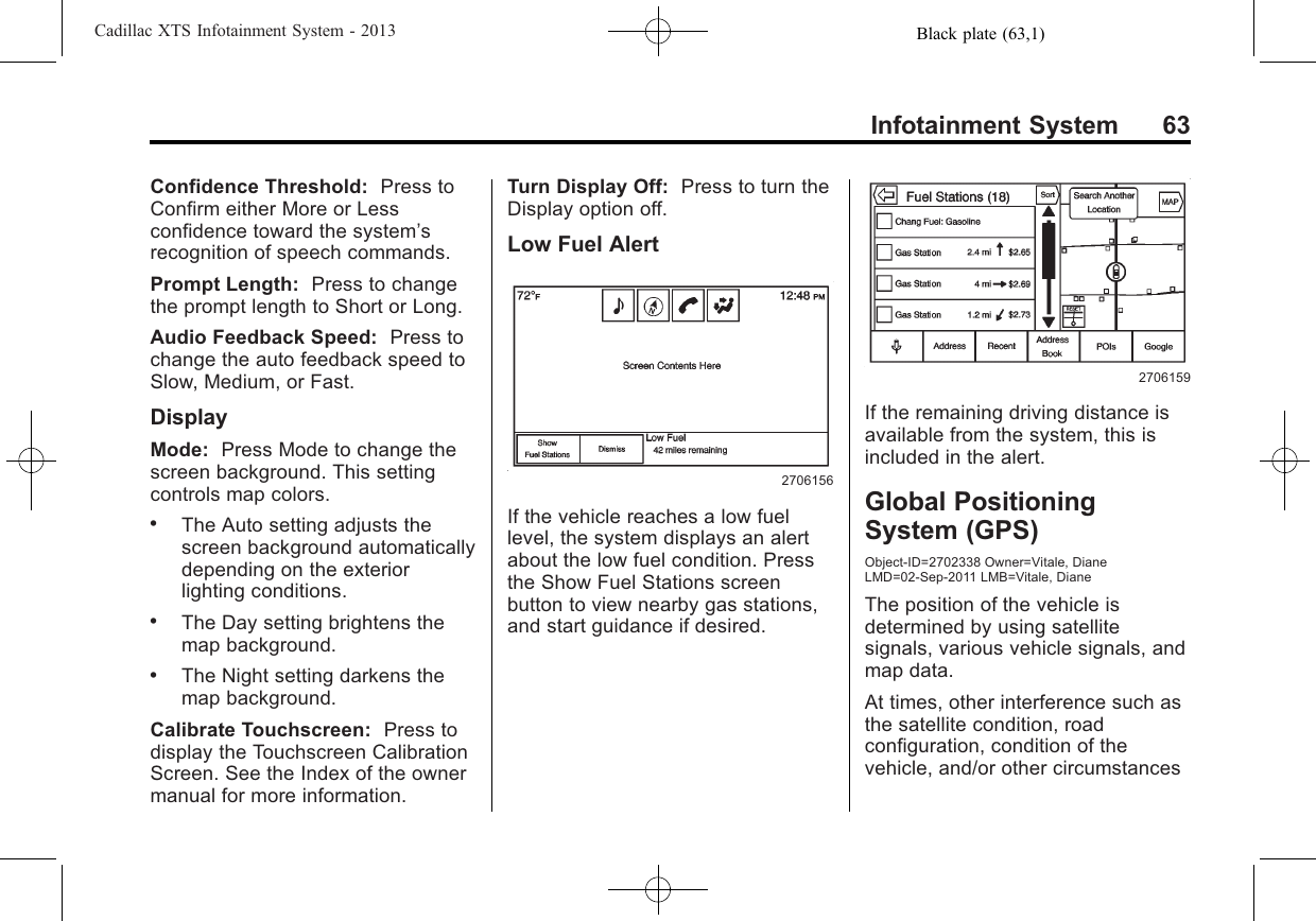 Black plate (63,1)Cadillac XTS Infotainment System - 2013Infotainment System 63Confidence Threshold: Press toConfirm either More or Lessconfidence toward the system’srecognition of speech commands.Prompt Length: Press to changethe prompt length to Short or Long.Audio Feedback Speed: Press tochange the auto feedback speed toSlow, Medium, or Fast.DisplayMode: Press Mode to change thescreen background. This settingcontrols map colors..The Auto setting adjusts thescreen background automaticallydepending on the exteriorlighting conditions..The Day setting brightens themap background..The Night setting darkens themap background.Calibrate Touchscreen: Press todisplay the Touchscreen CalibrationScreen. See the Index of the ownermanual for more information.Turn Display Off: Press to turn theDisplay option off.Low Fuel Alert2706156If the vehicle reaches a low fuellevel, the system displays an alertabout the low fuel condition. Pressthe Show Fuel Stations screenbutton to view nearby gas stations,and start guidance if desired.2706159If the remaining driving distance isavailable from the system, this isincluded in the alert.Global PositioningSystem (GPS)Object-ID=2702338 Owner=Vitale, DianeLMD=02-Sep-2011 LMB=Vitale, DianeThe position of the vehicle isdetermined by using satellitesignals, various vehicle signals, andmap data.At times, other interference such asthe satellite condition, roadconfiguration, condition of thevehicle, and/or other circumstances