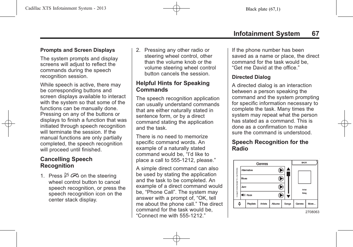 Black plate (67,1)Cadillac XTS Infotainment System - 2013Infotainment System 67Prompts and Screen DisplaysThe system prompts and displayscreens will adjust to reflect thecommands during the speechrecognition session.While speech is active, there maybe corresponding buttons andscreen displays available to interactwith the system so that some of thefunctions can be manually done.Pressing on any of the buttons ordisplays to finish a function that wasinitiated through speech recognitionwill terminate the session. If themanual functions are only partiallycompleted, the speech recognitionwill proceed until finished.Cancelling SpeechRecognition1. Press $ion the steeringwheel control button to cancelspeech recognition, or press thespeech recognition icon on thecenter stack display.2. Pressing any other radio orsteering wheel control, otherthan the volume knob or thevolume steering wheel controlbutton cancels the session.Helpful Hints for SpeakingCommandsThe speech recognition applicationcan usually understand commandsthat are either naturally stated insentence form, or by a directcommand stating the applicationand the task.There is no need to memorizespecific command words. Anexample of a naturally statedcommand would be, “I’d like toplace a call to 555-1212, please.”A simple direct command can alsobe used by stating the applicationand the task to be completed. Anexample of a direct command wouldbe, “Phone Call”. The system mayanswer with a prompt of, “OK, tellme about the phone call.”The directcommand for the task would be,“Connect me with 555-1212.”If the phone number has beensaved as a name or place, the directcommand for the task would be,“Get me David at the office.”Directed DialogA directed dialog is an interactionbetween a person speaking thecommand and the system promptingfor specific information necessary tocomplete the task. Many times thesystem may repeat what the personhas stated as a command. This isdone as a confirmation to makesure the command is understood.Speech Recognition for theRadio2708063
