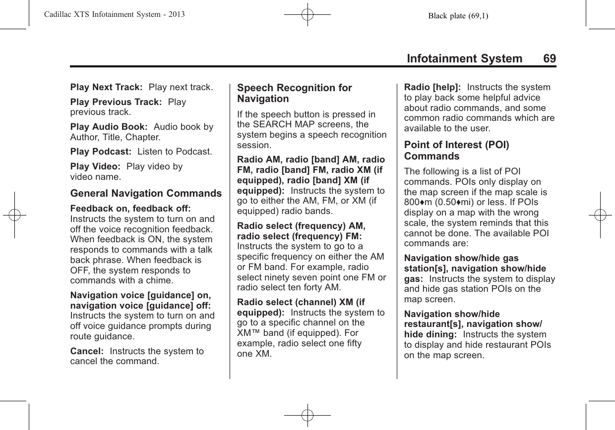 Black plate (69,1)Cadillac XTS Infotainment System - 2013Infotainment System 69Play Next Track: Play next track.Play Previous Track: Playprevious track.Play Audio Book: Audio book byAuthor, Title, Chapter.Play Podcast: Listen to Podcast.Play Video: Play video byvideo name.General Navigation CommandsFeedback on, feedback off:Instructs the system to turn on andoff the voice recognition feedback.When feedback is ON, the systemresponds to commands with a talkback phrase. When feedback isOFF, the system responds tocommands with a chime.Navigation voice [guidance] on,navigation voice [guidance] off:Instructs the system to turn on andoff voice guidance prompts duringroute guidance.Cancel: Instructs the system tocancel the command.Speech Recognition forNavigationIf the speech button is pressed inthe SEARCH MAP screens, thesystem begins a speech recognitionsession.Radio AM, radio [band] AM, radioFM, radio [band] FM, radio XM (ifequipped), radio [band] XM (ifequipped): Instructs the system togo to either the AM, FM, or XM (ifequipped) radio bands.Radio select (frequency) AM,radio select (frequency) FM:Instructs the system to go to aspecific frequency on either the AMor FM band. For example, radioselect ninety seven point one FM orradio select ten forty AM.Radio select (channel) XM (ifequipped): Instructs the system togo to a specific channel on theXM™band (if equipped). Forexample, radio select one fiftyone XM.Radio [help]: Instructs the systemto play back some helpful adviceabout radio commands, and somecommon radio commands which areavailable to the user.Point of Interest (POI)CommandsThe following is a list of POIcommands. POIs only display onthe map screen if the map scale is800♦m (0.50♦mi) or less. If POIsdisplay on a map with the wrongscale, the system reminds that thiscannot be done. The available POIcommands are:Navigation show/hide gasstation[s], navigation show/hidegas: Instructs the system to displayand hide gas station POIs on themap screen.Navigation show/hiderestaurant[s], navigation show/hide dining: Instructs the systemto display and hide restaurant POIson the map screen.