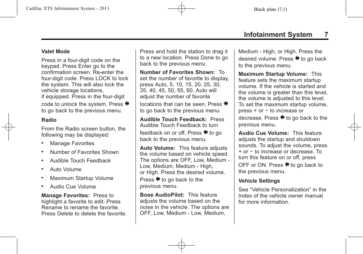 Black plate (7,1)Cadillac XTS Infotainment System - 2013Infotainment System 7Valet ModePress in a four-digit code on thekeypad. Press Enter go to theconfirmation screen. Re-enter thefour-digit code. Press LOCK to lockthe system. This will also lock thevehicle storage locations,if equipped. Press in the four-digitcode to unlock the system. Press }to go back to the previous menu.RadioFrom the Radio screen button, thefollowing may be displayed:.Manage Favorites.Number of Favorites Shown.Audible Touch Feedback.Auto Volume.Maximum Startup Volume.Audio Cue VolumeManage Favorites: Press tohighlight a favorite to edit. PressRename to rename the favorite.Press Delete to delete the favorite.Press and hold the station to drag itto a new location. Press Done to goback to the previous menu.Number of Favorites Shown: Toset the number of favorite to display,press Auto, 5, 10, 15, 20, 25, 30,35, 40, 45, 50, 55, 60. Auto willadjust the number of favoritelocations that can be seen. Press }to go back to the previous menu.Audible Touch Feedback: PressAudible Touch Feedback to turnfeedback on or off. Press }to goback to the previous menu.Auto Volume: This feature adjuststhe volume based on vehicle speed.The options are OFF, Low, Medium -Low, Medium, Medium - High,or High. Press the desired volume.Press }to go back to theprevious menu.Bose AudioPilot: This featureadjusts the volume based on thenoise in the vehicle. The options areOFF, Low, Medium - Low, Medium,Medium - High, or High. Press thedesired volume. Press }to go backto the previous menu.Maximum Startup Volume: Thisfeature sets the maximum startupvolume. If the vehicle is started andthe volume is greater than this level,the volume is adjusted to this level.To set the maximum startup volume,press + or −to increase ordecrease. Press }to go back to theprevious menu.Audio Cue Volume: This featureadjusts the startup and shutdownsounds. To adjust the volume, press+ or −to increase or decrease. Toturn this feature on or off, pressOFF or ON. Press }to go back tothe previous menu.Vehicle SettingsSee “Vehicle Personalization”in theIndex of the vehicle owner manualfor more information.