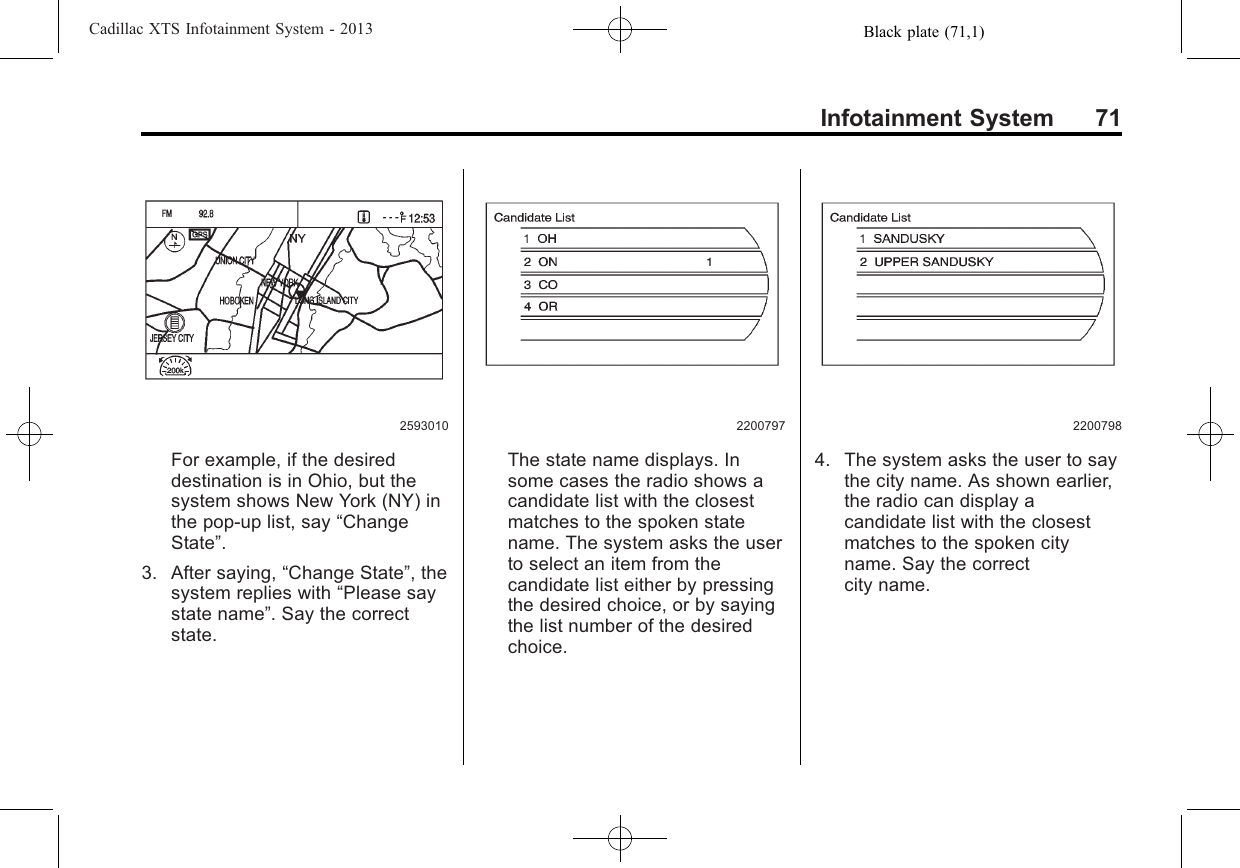 Black plate (71,1)Cadillac XTS Infotainment System - 2013Infotainment System 712593010For example, if the desireddestination is in Ohio, but thesystem shows New York (NY) inthe pop-up list, say “ChangeState”.3. After saying, “Change State”, thesystem replies with “Please saystate name”. Say the correctstate.2200797The state name displays. Insome cases the radio shows acandidate list with the closestmatches to the spoken statename. The system asks the userto select an item from thecandidate list either by pressingthe desired choice, or by sayingthe list number of the desiredchoice.22007984. The system asks the user to saythe city name. As shown earlier,the radio can display acandidate list with the closestmatches to the spoken cityname. Say the correctcity name.
