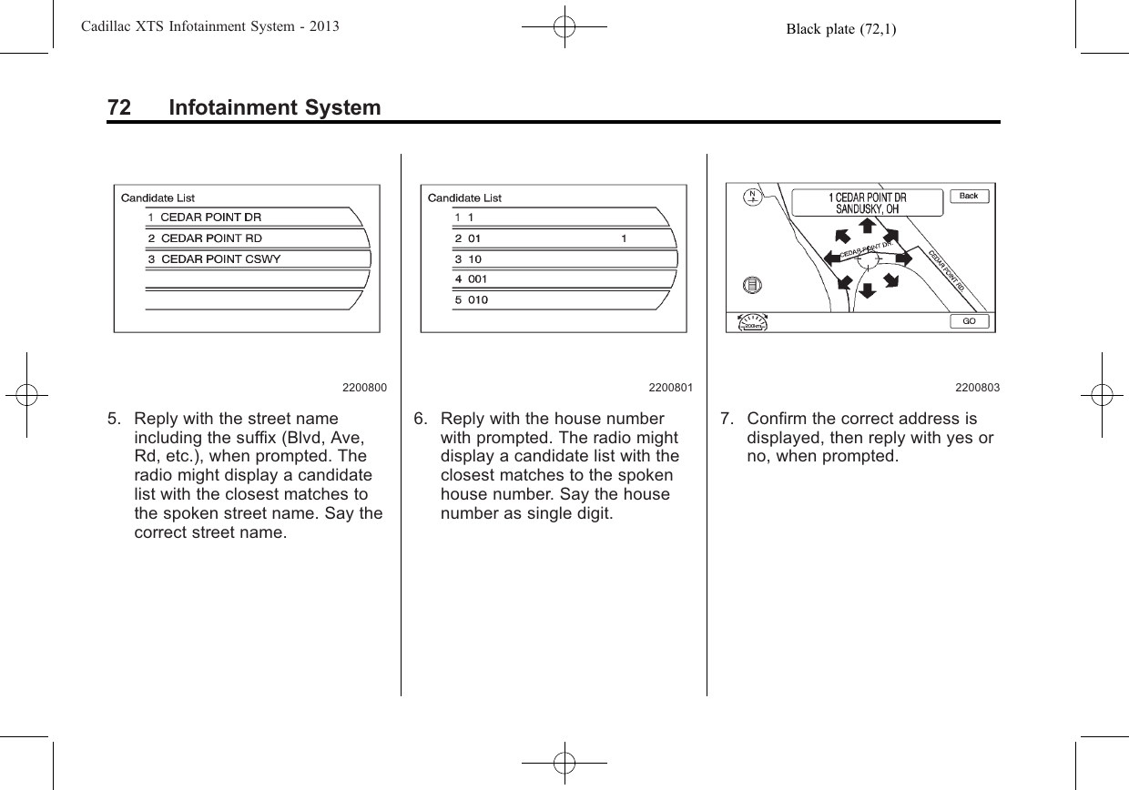 Black plate (72,1)Cadillac XTS Infotainment System - 201372 Infotainment System22008005. Reply with the street nameincluding the suffix (Blvd, Ave,Rd, etc.), when prompted. Theradio might display a candidatelist with the closest matches tothe spoken street name. Say thecorrect street name.22008016. Reply with the house numberwith prompted. The radio mightdisplay a candidate list with theclosest matches to the spokenhouse number. Say the housenumber as single digit.22008037. Confirm the correct address isdisplayed, then reply with yes orno, when prompted.