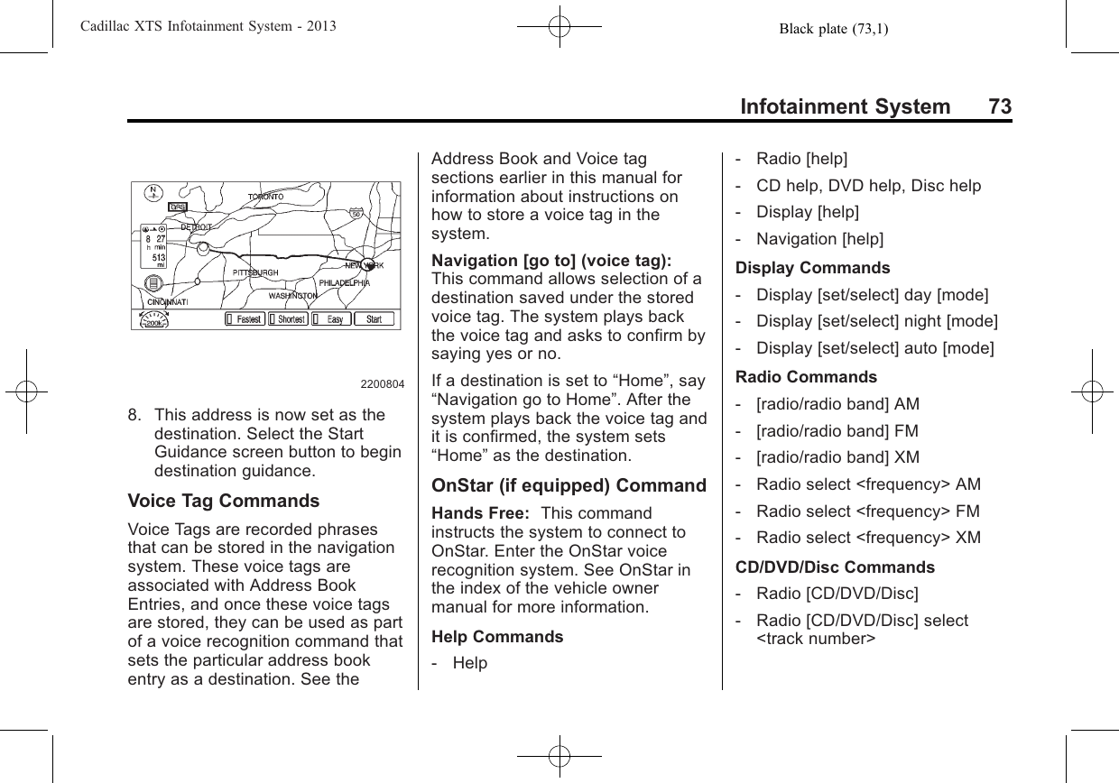 Black plate (73,1)Cadillac XTS Infotainment System - 2013Infotainment System 7322008048. This address is now set as thedestination. Select the StartGuidance screen button to begindestination guidance.Voice Tag CommandsVoice Tags are recorded phrasesthat can be stored in the navigationsystem. These voice tags areassociated with Address BookEntries, and once these voice tagsare stored, they can be used as partof a voice recognition command thatsets the particular address bookentry as a destination. See theAddress Book and Voice tagsections earlier in this manual forinformation about instructions onhow to store a voice tag in thesystem.Navigation [go to] (voice tag):This command allows selection of adestination saved under the storedvoice tag. The system plays backthe voice tag and asks to confirm bysaying yes or no.If a destination is set to “Home”, say“Navigation go to Home”. After thesystem plays back the voice tag andit is confirmed, the system sets“Home”as the destination.OnStar (if equipped) CommandHands Free: This commandinstructs the system to connect toOnStar. Enter the OnStar voicerecognition system. See OnStar inthe index of the vehicle ownermanual for more information.Help Commands‐Help‐Radio [help]‐CD help, DVD help, Disc help‐Display [help]‐Navigation [help]Display Commands‐Display [set/select] day [mode]‐Display [set/select] night [mode]‐Display [set/select] auto [mode]Radio Commands‐[radio/radio band] AM‐[radio/radio band] FM‐[radio/radio band] XM‐Radio select &lt;frequency&gt; AM‐Radio select &lt;frequency&gt; FM‐Radio select &lt;frequency&gt; XMCD/DVD/Disc Commands‐Radio [CD/DVD/Disc]‐Radio [CD/DVD/Disc] select&lt;track number&gt;