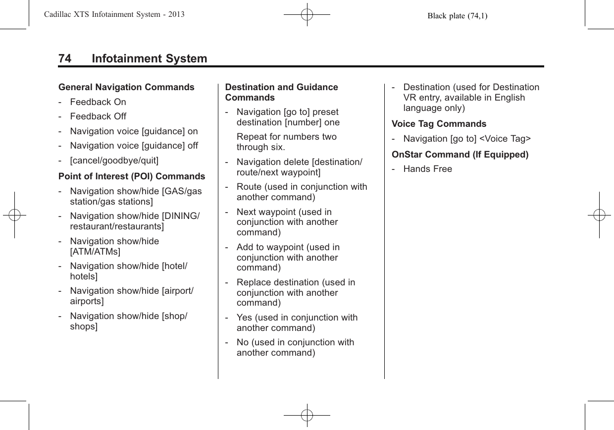 Black plate (74,1)Cadillac XTS Infotainment System - 201374 Infotainment SystemGeneral Navigation Commands‐Feedback On‐Feedback Off‐Navigation voice [guidance] on‐Navigation voice [guidance] off‐[cancel/goodbye/quit]Point of Interest (POI) Commands‐Navigation show/hide [GAS/gasstation/gas stations]‐Navigation show/hide [DINING/restaurant/restaurants]‐Navigation show/hide[ATM/ATMs]‐Navigation show/hide [hotel/hotels]‐Navigation show/hide [airport/airports]‐Navigation show/hide [shop/shops]Destination and GuidanceCommands‐Navigation [go to] presetdestination [number] oneRepeat for numbers twothrough six.‐Navigation delete [destination/route/next waypoint]‐Route (used in conjunction withanother command)‐Next waypoint (used inconjunction with anothercommand)‐Add to waypoint (used inconjunction with anothercommand)‐Replace destination (used inconjunction with anothercommand)‐Yes (used in conjunction withanother command)‐No (used in conjunction withanother command)‐Destination (used for DestinationVR entry, available in Englishlanguage only)Voice Tag Commands‐Navigation [go to] &lt;Voice Tag&gt;OnStar Command (If Equipped)‐Hands Free