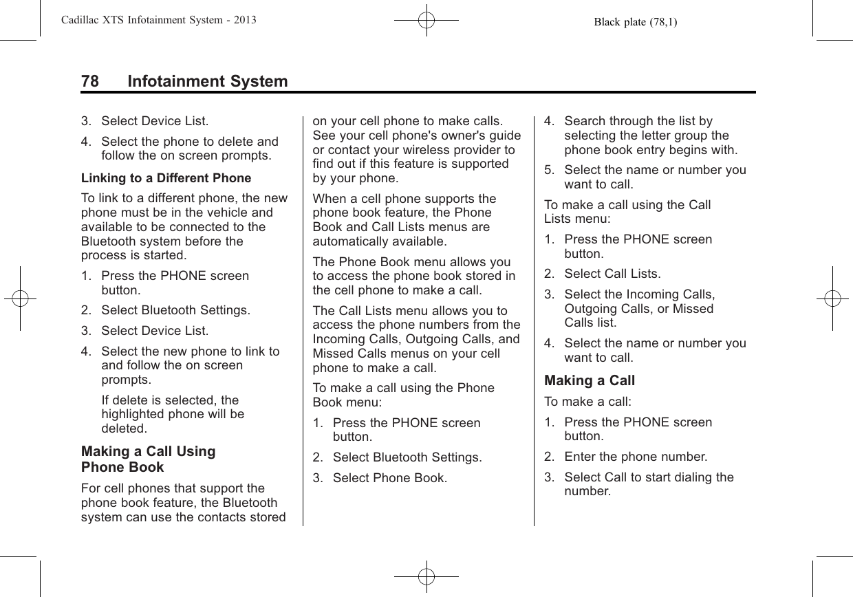 Black plate (78,1)Cadillac XTS Infotainment System - 201378 Infotainment System3. Select Device List.4. Select the phone to delete andfollow the on screen prompts.Linking to a Different PhoneTo link to a different phone, the newphone must be in the vehicle andavailable to be connected to theBluetooth system before theprocess is started.1. Press the PHONE screenbutton.2. Select Bluetooth Settings.3. Select Device List.4. Select the new phone to link toand follow the on screenprompts.If delete is selected, thehighlighted phone will bedeleted.Making a Call UsingPhone BookFor cell phones that support thephone book feature, the Bluetoothsystem can use the contacts storedon your cell phone to make calls.See your cell phone&apos;s owner&apos;s guideor contact your wireless provider tofind out if this feature is supportedby your phone.When a cell phone supports thephone book feature, the PhoneBook and Call Lists menus areautomatically available.The Phone Book menu allows youto access the phone book stored inthe cell phone to make a call.The Call Lists menu allows you toaccess the phone numbers from theIncoming Calls, Outgoing Calls, andMissed Calls menus on your cellphone to make a call.To make a call using the PhoneBook menu:1. Press the PHONE screenbutton.2. Select Bluetooth Settings.3. Select Phone Book.4. Search through the list byselecting the letter group thephone book entry begins with.5. Select the name or number youwant to call.To make a call using the CallLists menu:1. Press the PHONE screenbutton.2. Select Call Lists.3. Select the Incoming Calls,Outgoing Calls, or MissedCalls list.4. Select the name or number youwant to call.Making a CallTo make a call:1. Press the PHONE screenbutton.2. Enter the phone number.3. Select Call to start dialing thenumber.