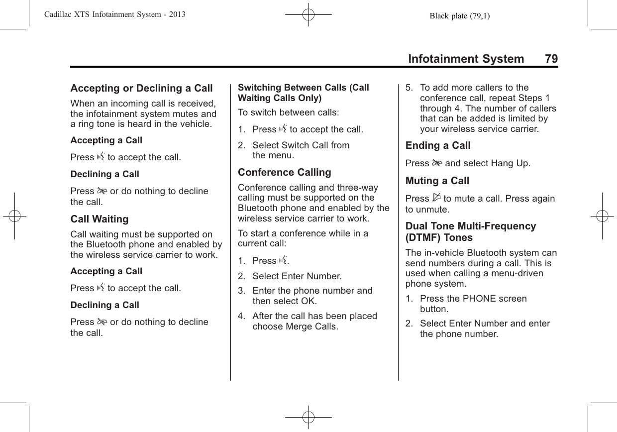Black plate (79,1)Cadillac XTS Infotainment System - 2013Infotainment System 79Accepting or Declining a CallWhen an incoming call is received,the infotainment system mutes anda ring tone is heard in the vehicle.Accepting a CallPress gto accept the call.Declining a CallPress ior do nothing to declinethe call.Call WaitingCall waiting must be supported onthe Bluetooth phone and enabled bythe wireless service carrier to work.Accepting a CallPress gto accept the call.Declining a CallPress ior do nothing to declinethe call.Switching Between Calls (CallWaiting Calls Only)To switch between calls:1. Press gto accept the call.2. Select Switch Call fromthe menu.Conference CallingConference calling and three-waycalling must be supported on theBluetooth phone and enabled by thewireless service carrier to work.To start a conference while in acurrent call:1. Press g.2. Select Enter Number.3. Enter the phone number andthen select OK.4. After the call has been placedchoose Merge Calls.5. To add more callers to theconference call, repeat Steps 1through 4. The number of callersthat can be added is limited byyour wireless service carrier.Ending a CallPress iand select Hang Up.Muting a CallPress $to mute a call. Press againto unmute.Dual Tone Multi-Frequency(DTMF) TonesThe in-vehicle Bluetooth system cansend numbers during a call. This isused when calling a menu-drivenphone system.1. Press the PHONE screenbutton.2. Select Enter Number and enterthe phone number.