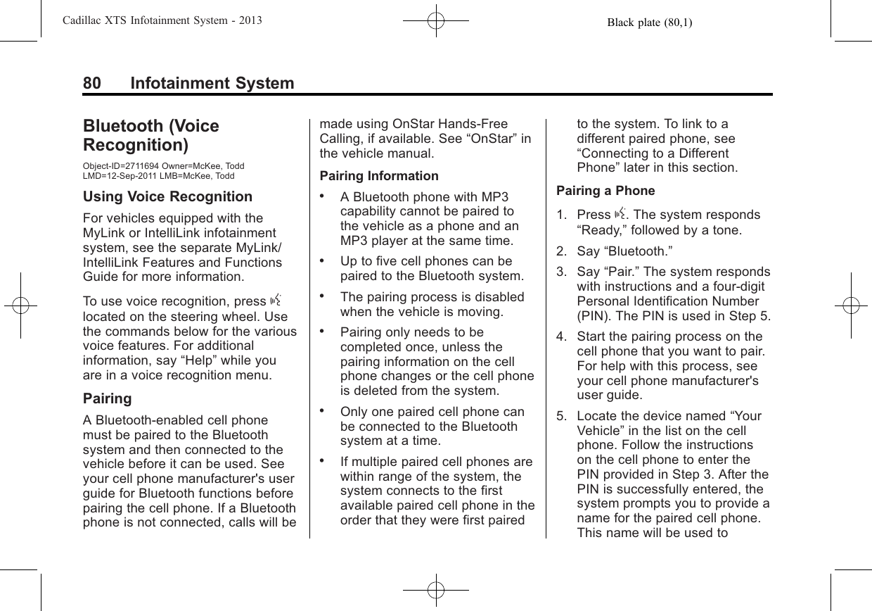 Black plate (80,1)Cadillac XTS Infotainment System - 201380 Infotainment SystemBluetooth (VoiceRecognition)Object-ID=2711694 Owner=McKee, ToddLMD=12-Sep-2011 LMB=McKee, ToddUsing Voice RecognitionFor vehicles equipped with theMyLink or IntelliLink infotainmentsystem, see the separate MyLink/IntelliLink Features and FunctionsGuide for more information.To use voice recognition, press glocated on the steering wheel. Usethe commands below for the variousvoice features. For additionalinformation, say “Help”while youare in a voice recognition menu.PairingA Bluetooth-enabled cell phonemust be paired to the Bluetoothsystem and then connected to thevehicle before it can be used. Seeyour cell phone manufacturer&apos;s userguide for Bluetooth functions beforepairing the cell phone. If a Bluetoothphone is not connected, calls will bemade using OnStar Hands-FreeCalling, if available. See “OnStar”inthe vehicle manual.Pairing Information.A Bluetooth phone with MP3capability cannot be paired tothe vehicle as a phone and anMP3 player at the same time..Up to five cell phones can bepaired to the Bluetooth system..The pairing process is disabledwhen the vehicle is moving..Pairing only needs to becompleted once, unless thepairing information on the cellphone changes or the cell phoneis deleted from the system..Only one paired cell phone canbe connected to the Bluetoothsystem at a time..If multiple paired cell phones arewithin range of the system, thesystem connects to the firstavailable paired cell phone in theorder that they were first pairedto the system. To link to adifferent paired phone, see“Connecting to a DifferentPhone”later in this section.Pairing a Phone1. Press g. The system responds“Ready,”followed by a tone.2. Say “Bluetooth.”3. Say “Pair.”The system respondswith instructions and a four-digitPersonal Identification Number(PIN). The PIN is used in Step 5.4. Start the pairing process on thecell phone that you want to pair.For help with this process, seeyour cell phone manufacturer&apos;suser guide.5. Locate the device named “YourVehicle”in the list on the cellphone. Follow the instructionson the cell phone to enter thePIN provided in Step 3. After thePIN is successfully entered, thesystem prompts you to provide aname for the paired cell phone.This name will be used to