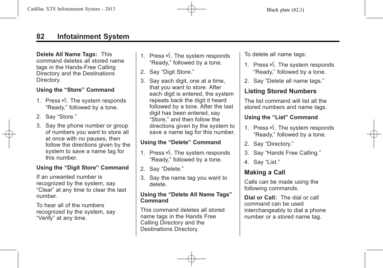 Black plate (82,1)Cadillac XTS Infotainment System - 201382 Infotainment SystemDelete All Name Tags: Thiscommand deletes all stored nametags in the Hands-Free CallingDirectory and the DestinationsDirectory.Using the “Store”Command1. Press g. The system responds“Ready,”followed by a tone.2. Say “Store.”3. Say the phone number or groupof numbers you want to store allat once with no pauses, thenfollow the directions given by thesystem to save a name tag forthis number.Using the “Digit Store”CommandIf an unwanted number isrecognized by the system, say“Clear”at any time to clear the lastnumber.To hear all of the numbersrecognized by the system, say“Verify”at any time.1. Press g. The system responds“Ready,”followed by a tone.2. Say “Digit Store.”3. Say each digit, one at a time,that you want to store. Aftereach digit is entered, the systemrepeats back the digit it heardfollowed by a tone. After the lastdigit has been entered, say“Store,”and then follow thedirections given by the system tosave a name tag for this number.Using the “Delete”Command1. Press g. The system responds“Ready,”followed by a tone.2. Say “Delete.”3. Say the name tag you want todelete.Using the “Delete All Name Tags”CommandThis command deletes all storedname tags in the Hands FreeCalling Directory and theDestinations Directory.To delete all name tags:1. Press g. The system responds“Ready,”followed by a tone.2. Say “Delete all name tags.”Listing Stored NumbersThe list command will list all thestored numbers and name tags.Using the “List”Command1. Press g. The system responds“Ready,”followed by a tone.2. Say “Directory.”3. Say “Hands Free Calling.”4. Say “List.”Making a CallCalls can be made using thefollowing commands.Dial or Call: The dial or callcommand can be usedinterchangeably to dial a phonenumber or a stored name tag.