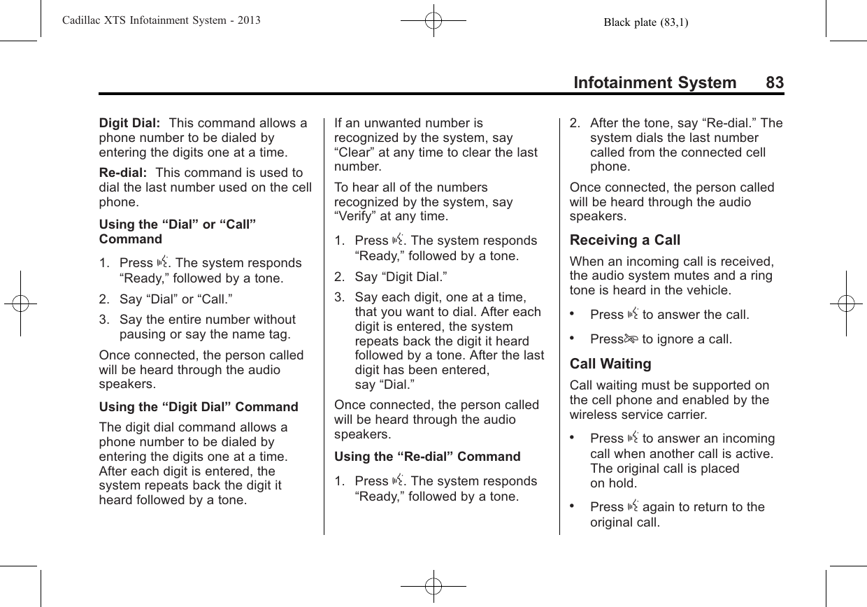 Black plate (83,1)Cadillac XTS Infotainment System - 2013Infotainment System 83Digit Dial: This command allows aphone number to be dialed byentering the digits one at a time.Re-dial: This command is used todial the last number used on the cellphone.Using the “Dial”or “Call”Command1. Press g. The system responds“Ready,”followed by a tone.2. Say “Dial”or “Call.”3. Say the entire number withoutpausing or say the name tag.Once connected, the person calledwill be heard through the audiospeakers.Using the “Digit Dial”CommandThe digit dial command allows aphone number to be dialed byentering the digits one at a time.After each digit is entered, thesystem repeats back the digit itheard followed by a tone.If an unwanted number isrecognized by the system, say“Clear”at any time to clear the lastnumber.To hear all of the numbersrecognized by the system, say“Verify”at any time.1. Press g. The system responds“Ready,”followed by a tone.2. Say “Digit Dial.”3. Say each digit, one at a time,that you want to dial. After eachdigit is entered, the systemrepeats back the digit it heardfollowed by a tone. After the lastdigit has been entered,say “Dial.”Once connected, the person calledwill be heard through the audiospeakers.Using the “Re-dial”Command1. Press g. The system responds“Ready,”followed by a tone.2. After the tone, say “Re-dial.”Thesystem dials the last numbercalled from the connected cellphone.Once connected, the person calledwill be heard through the audiospeakers.Receiving a CallWhen an incoming call is received,the audio system mutes and a ringtone is heard in the vehicle..Press gto answer the call..Pressito ignore a call.Call WaitingCall waiting must be supported onthe cell phone and enabled by thewireless service carrier..Press gto answer an incomingcall when another call is active.The original call is placedon hold..Press gagain to return to theoriginal call.