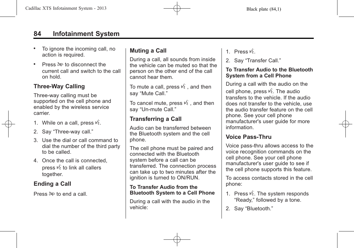 Black plate (84,1)Cadillac XTS Infotainment System - 201384 Infotainment System.To ignore the incoming call, noaction is required..Press ito disconnect thecurrent call and switch to the callon hold.Three-Way CallingThree-way calling must besupported on the cell phone andenabled by the wireless servicecarrier.1. While on a call, press g.2. Say “Three-way call.”3. Use the dial or call command todial the number of the third partyto be called.4. Once the call is connected,press gto link all callerstogether.Ending a CallPress ito end a call.Muting a CallDuring a call, all sounds from insidethe vehicle can be muted so that theperson on the other end of the callcannot hear them.To mute a call, press g, and thensay “Mute Call.”To cancel mute, press g, and thensay “Un-mute Call.”Transferring a CallAudio can be transferred betweenthe Bluetooth system and the cellphone.The cell phone must be paired andconnected with the Bluetoothsystem before a call can betransferred. The connection processcan take up to two minutes after theignition is turned to ON/RUN.To Transfer Audio from theBluetooth System to a Cell PhoneDuring a call with the audio in thevehicle:1. Press g.2. Say “Transfer Call.”To Transfer Audio to the BluetoothSystem from a Cell PhoneDuring a call with the audio on thecell phone, press g. The audiotransfers to the vehicle. If the audiodoes not transfer to the vehicle, usethe audio transfer feature on the cellphone. See your cell phonemanufacturer&apos;s user guide for moreinformation.Voice Pass-ThruVoice pass-thru allows access to thevoice recognition commands on thecell phone. See your cell phonemanufacturer&apos;s user guide to see ifthe cell phone supports this feature.To access contacts stored in the cellphone:1. Press g. The system responds“Ready,”followed by a tone.2. Say “Bluetooth.”