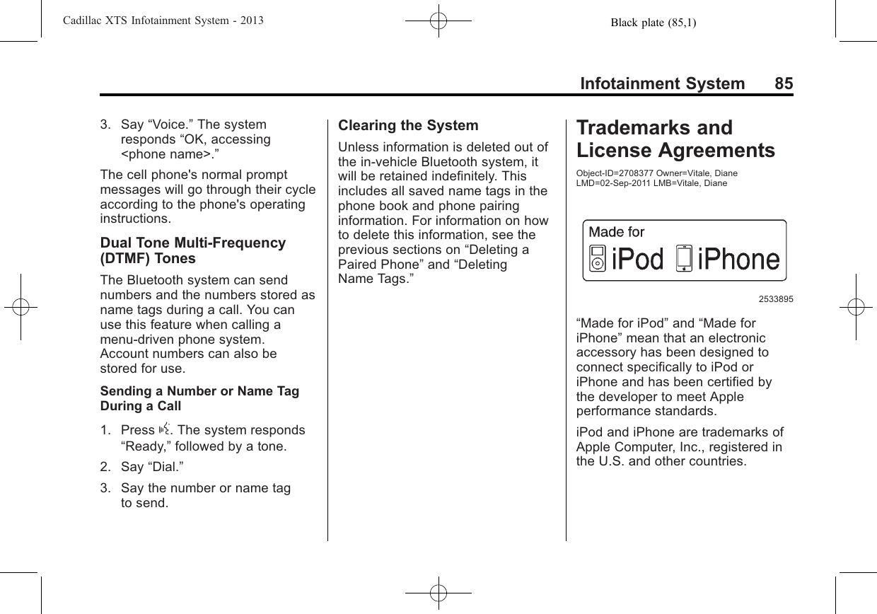 Black plate (85,1)Cadillac XTS Infotainment System - 2013Infotainment System 853. Say “Voice.”The systemresponds “OK, accessing&lt;phone name&gt;.”The cell phone&apos;s normal promptmessages will go through their cycleaccording to the phone&apos;s operatinginstructions.Dual Tone Multi-Frequency(DTMF) TonesThe Bluetooth system can sendnumbers and the numbers stored asname tags during a call. You canuse this feature when calling amenu-driven phone system.Account numbers can also bestored for use.Sending a Number or Name TagDuring a Call1. Press g. The system responds“Ready,”followed by a tone.2. Say “Dial.”3. Say the number or name tagto send.Clearing the SystemUnless information is deleted out ofthe in-vehicle Bluetooth system, itwill be retained indefinitely. Thisincludes all saved name tags in thephone book and phone pairinginformation. For information on howto delete this information, see theprevious sections on “Deleting aPaired Phone”and “DeletingName Tags.”Trademarks andLicense AgreementsObject-ID=2708377 Owner=Vitale, DianeLMD=02-Sep-2011 LMB=Vitale, Diane2533895“Made for iPod”and “Made foriPhone”mean that an electronicaccessory has been designed toconnect specifically to iPod oriPhone and has been certified bythe developer to meet Appleperformance standards.iPod and iPhone are trademarks ofApple Computer, Inc., registered inthe U.S. and other countries.