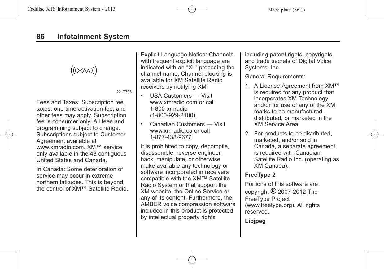 Black plate (86,1)Cadillac XTS Infotainment System - 201386 Infotainment System2217796Fees and Taxes: Subscription fee,taxes, one time activation fee, andother fees may apply. Subscriptionfee is consumer only. All fees andprogramming subject to change.Subscriptions subject to CustomerAgreement available atwww.xmradio.com. XM™serviceonly available in the 48 contiguousUnited States and Canada.In Canada: Some deterioration ofservice may occur in extremenorthern latitudes. This is beyondthe control of XM™Satellite Radio.Explicit Language Notice: Channelswith frequent explicit language areindicated with an “XL”preceding thechannel name. Channel blocking isavailable for XM Satellite Radioreceivers by notifying XM:.USA Customers —Visitwww.xmradio.com or call1-800-xmradio(1-800-929-2100)..Canadian Customers —Visitwww.xmradio.ca or call1-877-438-9677.It is prohibited to copy, decompile,disassemble, reverse engineer,hack, manipulate, or otherwisemake available any technology orsoftware incorporated in receiverscompatible with the XM™SatelliteRadio System or that support theXM website, the Online Service orany of its content. Furthermore, theAMBER voice compression softwareincluded in this product is protectedby intellectual property rightsincluding patent rights, copyrights,and trade secrets of Digital VoiceSystems, Inc.General Requirements:1. A License Agreement from XM™is required for any product thatincorporates XM Technologyand/or for use of any of the XMmarks to be manufactured,distributed, or marketed in theXM Service Area.2. For products to be distributed,marketed, and/or sold inCanada, a separate agreementis required with CanadianSatellite Radio Inc. (operating asXM Canada).FreeType 2Portions of this software arecopyright ®2007-2012 TheFreeType Project(www.freetype.org). All rightsreserved.Libjpeg