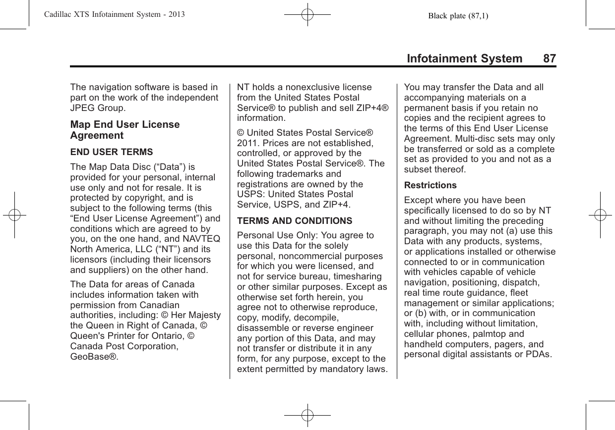 Black plate (87,1)Cadillac XTS Infotainment System - 2013Infotainment System 87The navigation software is based inpart on the work of the independentJPEG Group.Map End User LicenseAgreementEND USER TERMSThe Map Data Disc (“Data”) isprovided for your personal, internaluse only and not for resale. It isprotected by copyright, and issubject to the following terms (this“End User License Agreement”) andconditions which are agreed to byyou, on the one hand, and NAVTEQNorth America, LLC (“NT”) and itslicensors (including their licensorsand suppliers) on the other hand.The Data for areas of Canadaincludes information taken withpermission from Canadianauthorities, including: © Her Majestythe Queen in Right of Canada, ©Queen&apos;s Printer for Ontario, ©Canada Post Corporation,GeoBase®.NT holds a nonexclusive licensefrom the United States PostalService® to publish and sell ZIP+4®information.© United States Postal Service®2011. Prices are not established,controlled, or approved by theUnited States Postal Service®. Thefollowing trademarks andregistrations are owned by theUSPS: United States PostalService, USPS, and ZIP+4.TERMS AND CONDITIONSPersonal Use Only: You agree touse this Data for the solelypersonal, noncommercial purposesfor which you were licensed, andnot for service bureau, timesharingor other similar purposes. Except asotherwise set forth herein, youagree not to otherwise reproduce,copy, modify, decompile,disassemble or reverse engineerany portion of this Data, and maynot transfer or distribute it in anyform, for any purpose, except to theextent permitted by mandatory laws.You may transfer the Data and allaccompanying materials on apermanent basis if you retain nocopies and the recipient agrees tothe terms of this End User LicenseAgreement. Multi-disc sets may onlybe transferred or sold as a completeset as provided to you and not as asubset thereof.RestrictionsExcept where you have beenspecifically licensed to do so by NTand without limiting the precedingparagraph, you may not (a) use thisData with any products, systems,or applications installed or otherwiseconnected to or in communicationwith vehicles capable of vehiclenavigation, positioning, dispatch,real time route guidance, fleetmanagement or similar applications;or (b) with, or in communicationwith, including without limitation,cellular phones, palmtop andhandheld computers, pagers, andpersonal digital assistants or PDAs.