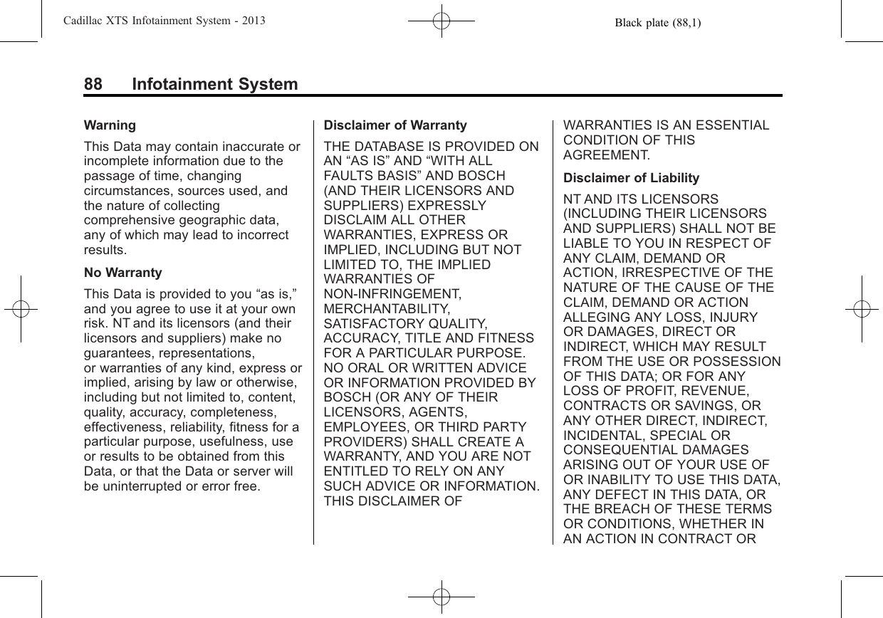 Black plate (88,1)Cadillac XTS Infotainment System - 201388 Infotainment SystemWarningThis Data may contain inaccurate orincomplete information due to thepassage of time, changingcircumstances, sources used, andthe nature of collectingcomprehensive geographic data,any of which may lead to incorrectresults.No WarrantyThis Data is provided to you “as is,”and you agree to use it at your ownrisk. NT and its licensors (and theirlicensors and suppliers) make noguarantees, representations,or warranties of any kind, express orimplied, arising by law or otherwise,including but not limited to, content,quality, accuracy, completeness,effectiveness, reliability, fitness for aparticular purpose, usefulness, useor results to be obtained from thisData, or that the Data or server willbe uninterrupted or error free.Disclaimer of WarrantyTHE DATABASE IS PROVIDED ONAN “AS IS”AND “WITH ALLFAULTS BASIS”AND BOSCH(AND THEIR LICENSORS ANDSUPPLIERS) EXPRESSLYDISCLAIM ALL OTHERWARRANTIES, EXPRESS ORIMPLIED, INCLUDING BUT NOTLIMITED TO, THE IMPLIEDWARRANTIES OFNON-INFRINGEMENT,MERCHANTABILITY,SATISFACTORY QUALITY,ACCURACY, TITLE AND FITNESSFOR A PARTICULAR PURPOSE.NO ORAL OR WRITTEN ADVICEOR INFORMATION PROVIDED BYBOSCH (OR ANY OF THEIRLICENSORS, AGENTS,EMPLOYEES, OR THIRD PARTYPROVIDERS) SHALL CREATE AWARRANTY, AND YOU ARE NOTENTITLED TO RELY ON ANYSUCH ADVICE OR INFORMATION.THIS DISCLAIMER OFWARRANTIES IS AN ESSENTIALCONDITION OF THISAGREEMENT.Disclaimer of LiabilityNT AND ITS LICENSORS(INCLUDING THEIR LICENSORSAND SUPPLIERS) SHALL NOT BELIABLE TO YOU IN RESPECT OFANY CLAIM, DEMAND ORACTION, IRRESPECTIVE OF THENATURE OF THE CAUSE OF THECLAIM, DEMAND OR ACTIONALLEGING ANY LOSS, INJURYOR DAMAGES, DIRECT ORINDIRECT, WHICH MAY RESULTFROM THE USE OR POSSESSIONOF THIS DATA; OR FOR ANYLOSS OF PROFIT, REVENUE,CONTRACTS OR SAVINGS, ORANY OTHER DIRECT, INDIRECT,INCIDENTAL, SPECIAL ORCONSEQUENTIAL DAMAGESARISING OUT OF YOUR USE OFOR INABILITY TO USE THIS DATA,ANY DEFECT IN THIS DATA, ORTHE BREACH OF THESE TERMSOR CONDITIONS, WHETHER INAN ACTION IN CONTRACT OR